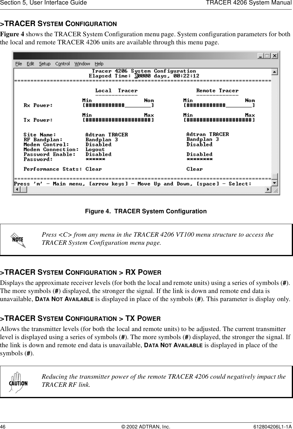 Section 5, User Interface Guide TRACER 4206 System Manual46 © 2002 ADTRAN, Inc. 612804206L1-1A&gt;TRACER SYSTEM CONFIGURATIONFigure 4 shows the TRACER System Configuration menu page. System configuration parameters for both the local and remote TRACER 4206 units are available through this menu page.Figure 4.  TRACER System Configuration&gt;TRACER SYSTEM CONFIGURATION &gt; RX POWERDisplays the approximate receiver levels (for both the local and remote units) using a series of symbols (#). The more symbols (#) displayed, the stronger the signal. If the link is down and remote end data is unavailable, DATA NOT AVAILABLE is displayed in place of the symbols (#). This parameter is display only.&gt;TRACER SYSTEM CONFIGURATION &gt; TX POWERAllows the transmitter levels (for both the local and remote units) to be adjusted. The current transmitter level is displayed using a series of symbols (#). The more symbols (#) displayed, the stronger the signal. If the link is down and remote end data is unavailable, DATA NOT AVAILABLE is displayed in place of the symbols (#).Press &lt;C&gt; from any menu in the TRACER 4206 VT100 menu structure to access the TRACER System Configuration menu page.Reducing the transmitter power of the remote TRACER 4206 could negatively impact the TRACER RF link.