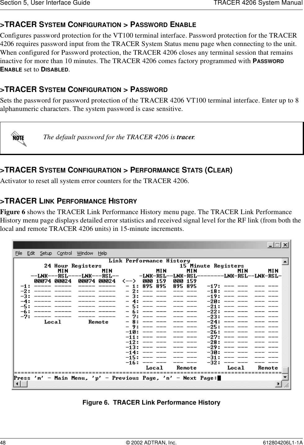 Section 5, User Interface Guide TRACER 4206 System Manual48 © 2002 ADTRAN, Inc. 612804206L1-1A&gt;TRACER SYSTEM CONFIGURATION &gt; PASSWORD ENABLEConfigures password protection for the VT100 terminal interface. Password protection for the TRACER 4206 requires password input from the TRACER System Status menu page when connecting to the unit. When configured for Password protection, the TRACER 4206 closes any terminal session that remains inactive for more than 10 minutes. The TRACER 4206 comes factory programmed with PASSWORD ENABLE set to DISABLED. &gt;TRACER SYSTEM CONFIGURATION &gt; PASSWORDSets the password for password protection of the TRACER 4206 VT100 terminal interface. Enter up to 8 alphanumeric characters. The system password is case sensitive.&gt;TRACER SYSTEM CONFIGURATION &gt; PERFORMANCE STATS (CLEAR)Activator to reset all system error counters for the TRACER 4206.&gt;TRACER LINK PERFORMANCE HISTORYFigure 6 shows the TRACER Link Performance History menu page. The TRACER Link Performance History menu page displays detailed error statistics and received signal level for the RF link (from both the local and remote TRACER 4206 units) in 15-minute increments. Figure 6.  TRACER Link Performance HistoryThe default password for the TRACER 4206 is tracer.