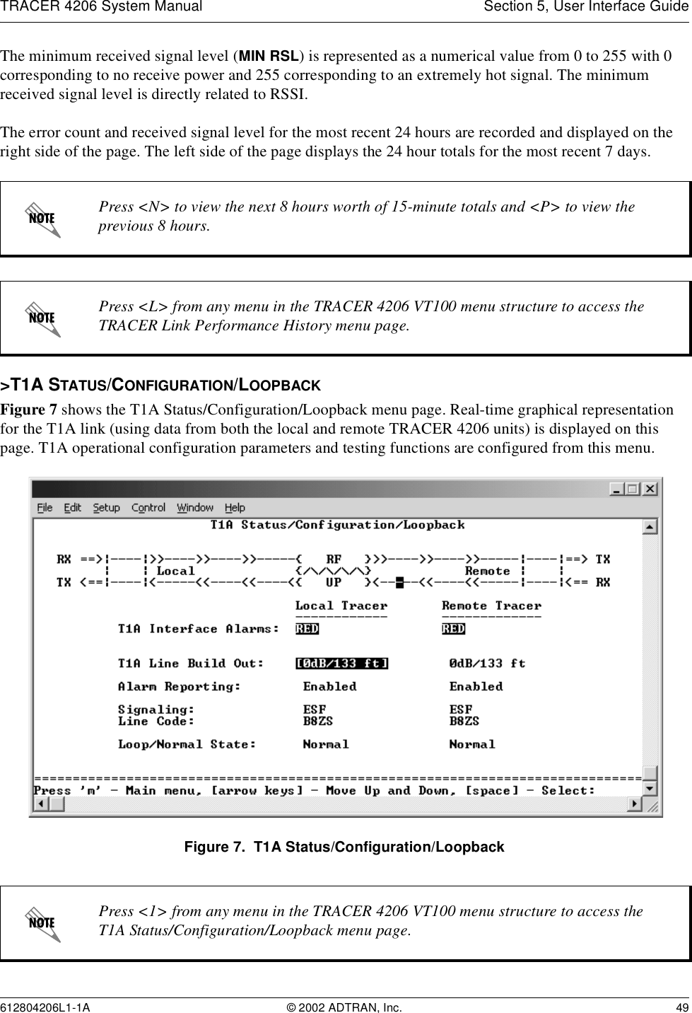 TRACER 4206 System Manual Section 5, User Interface Guide612804206L1-1A © 2002 ADTRAN, Inc. 49The minimum received signal level (MIN RSL) is represented as a numerical value from 0 to 255 with 0 corresponding to no receive power and 255 corresponding to an extremely hot signal. The minimum received signal level is directly related to RSSI.The error count and received signal level for the most recent 24 hours are recorded and displayed on the right side of the page. The left side of the page displays the 24 hour totals for the most recent 7 days. &gt;T1A STATUS/CONFIGURATION/LOOPBACKFigure 7 shows the T1A Status/Configuration/Loopback menu page. Real-time graphical representation for the T1A link (using data from both the local and remote TRACER 4206 units) is displayed on this page. T1A operational configuration parameters and testing functions are configured from this menu.Figure 7.  T1A Status/Configuration/LoopbackPress &lt;N&gt; to view the next 8 hours worth of 15-minute totals and &lt;P&gt; to view the previous 8 hours.Press &lt;L&gt; from any menu in the TRACER 4206 VT100 menu structure to access the TRACER Link Performance History menu page.Press &lt;1&gt; from any menu in the TRACER 4206 VT100 menu structure to access the T1A Status/Configuration/Loopback menu page.