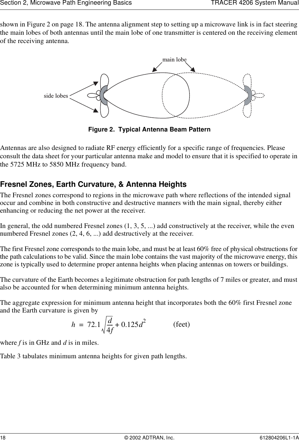 Section 2, Microwave Path Engineering Basics TRACER 4206 System Manual18 © 2002 ADTRAN, Inc. 612804206L1-1Ashown in Figure 2 on page 18. The antenna alignment step to setting up a microwave link is in fact steering the main lobes of both antennas until the main lobe of one transmitter is centered on the receiving element of the receiving antenna.Figure 2.  Typical Antenna Beam PatternAntennas are also designed to radiate RF energy efficiently for a specific range of frequencies. Please consult the data sheet for your particular antenna make and model to ensure that it is specified to operate in the 5725 MHz to 5850 MHz frequency band.Fresnel Zones, Earth Curvature, &amp; Antenna HeightsThe Fresnel zones correspond to regions in the microwave path where reflections of the intended signal occur and combine in both constructive and destructive manners with the main signal, thereby either enhancing or reducing the net power at the receiver.In general, the odd numbered Fresnel zones (1, 3, 5, ...) add constructively at the receiver, while the even numbered Fresnel zones (2, 4, 6, ...) add destructively at the receiver.The first Fresnel zone corresponds to the main lobe, and must be at least 60% free of physical obstructions for the path calculations to be valid. Since the main lobe contains the vast majority of the microwave energy, this zone is typically used to determine proper antenna heights when placing antennas on towers or buildings.The curvature of the Earth becomes a legitimate obstruction for path lengths of 7 miles or greater, and must also be accounted for when determining minimum antenna heights.The aggregate expression for minimum antenna height that incorporates both the 60% first Fresnel zone and the Earth curvature is given bywhere f is in GHz and d is in miles.Table 3 tabulates minimum antenna heights for given path lengths.main lobeside lobesh72.1 d4f----- 0.125d2+= (feet)