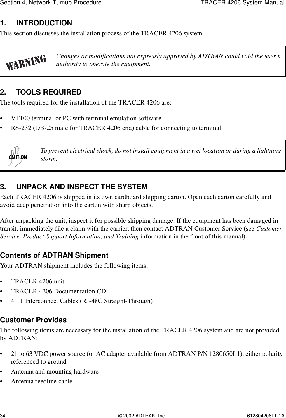 Section 4, Network Turnup Procedure TRACER 4206 System Manual34 © 2002 ADTRAN, Inc. 612804206L1-1A1. INTRODUCTIONThis section discusses the installation process of the TRACER 4206 system.2. TOOLS REQUIREDThe tools required for the installation of the TRACER 4206 are:• VT100 terminal or PC with terminal emulation software• RS-232 (DB-25 male for TRACER 4206 end) cable for connecting to terminal3. UNPACK AND INSPECT THE SYSTEMEach TRACER 4206 is shipped in its own cardboard shipping carton. Open each carton carefully and avoid deep penetration into the carton with sharp objects. After unpacking the unit, inspect it for possible shipping damage. If the equipment has been damaged in transit, immediately file a claim with the carrier, then contact ADTRAN Customer Service (see Customer Service, Product Support Information, and Training information in the front of this manual).Contents of ADTRAN ShipmentYour ADTRAN shipment includes the following items:• TRACER 4206 unit• TRACER 4206 Documentation CD• 4 T1 Interconnect Cables (RJ-48C Straight-Through)Customer ProvidesThe following items are necessary for the installation of the TRACER 4206 system and are not provided by ADTRAN:• 21 to 63 VDC power source (or AC adapter available from ADTRAN P/N 1280650L1), either polarity referenced to ground• Antenna and mounting hardware• Antenna feedline cableChanges or modifications not expressly approved by ADTRAN could void the user’s authority to operate the equipment.To prevent electrical shock, do not install equipment in a wet location or during a lightning storm.