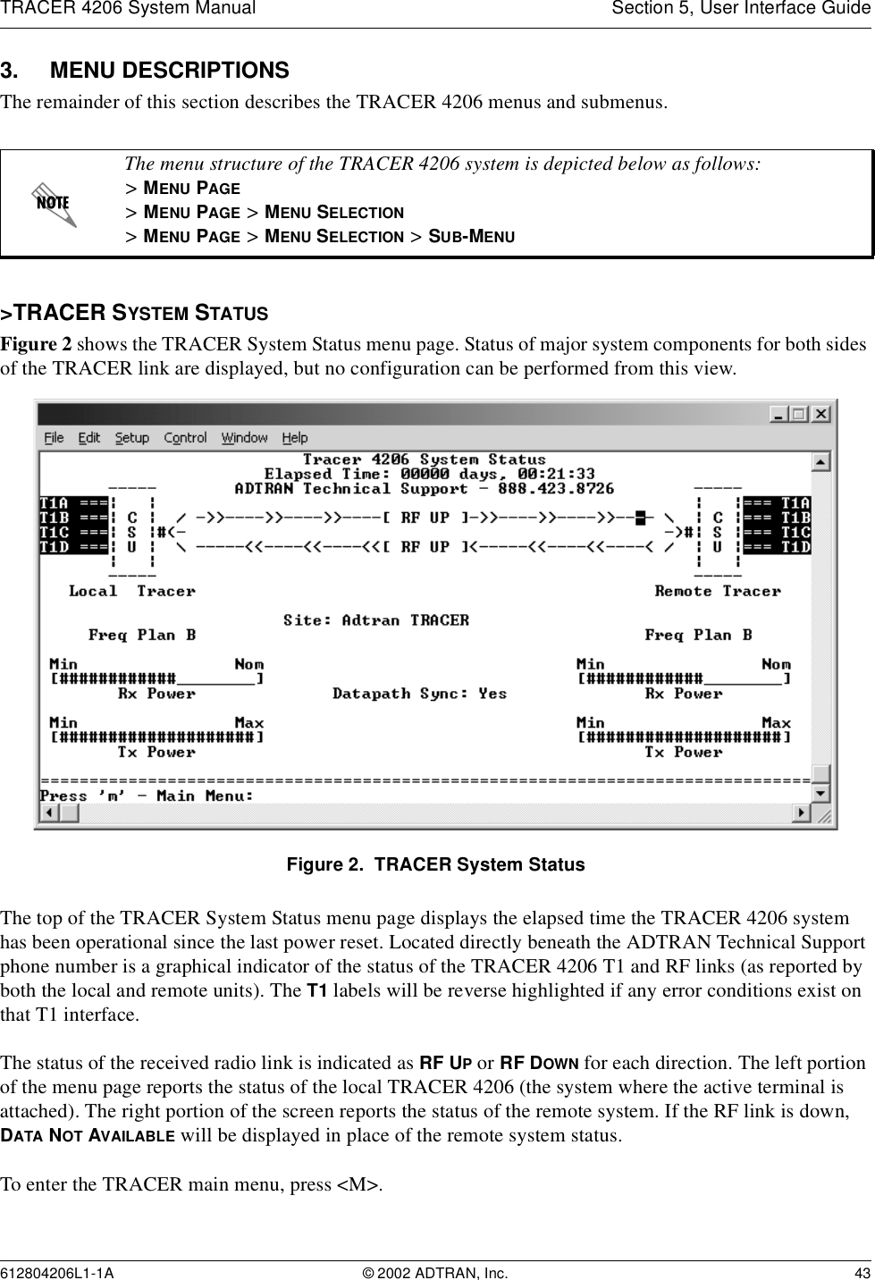 TRACER 4206 System Manual Section 5, User Interface Guide612804206L1-1A © 2002 ADTRAN, Inc. 433. MENU DESCRIPTIONSThe remainder of this section describes the TRACER 4206 menus and submenus. &gt;TRACER SYSTEM STATUSFigure 2 shows the TRACER System Status menu page. Status of major system components for both sides of the TRACER link are displayed, but no configuration can be performed from this view.Figure 2.  TRACER System StatusThe top of the TRACER System Status menu page displays the elapsed time the TRACER 4206 system has been operational since the last power reset. Located directly beneath the ADTRAN Technical Support phone number is a graphical indicator of the status of the TRACER 4206 T1 and RF links (as reported by both the local and remote units). The T1 labels will be reverse highlighted if any error conditions exist on that T1 interface.The status of the received radio link is indicated as RF UP or RF DOWN for each direction. The left portion of the menu page reports the status of the local TRACER 4206 (the system where the active terminal is attached). The right portion of the screen reports the status of the remote system. If the RF link is down, DATA NOT AVAILABLE will be displayed in place of the remote system status. To enter the TRACER main menu, press &lt;M&gt;.The menu structure of the TRACER 4206 system is depicted below as follows:&gt; MENU PAGE&gt; MENU PAGE &gt; MENU SELECTION&gt; MENU PAGE &gt; MENU SELECTION &gt; SUB-MENU