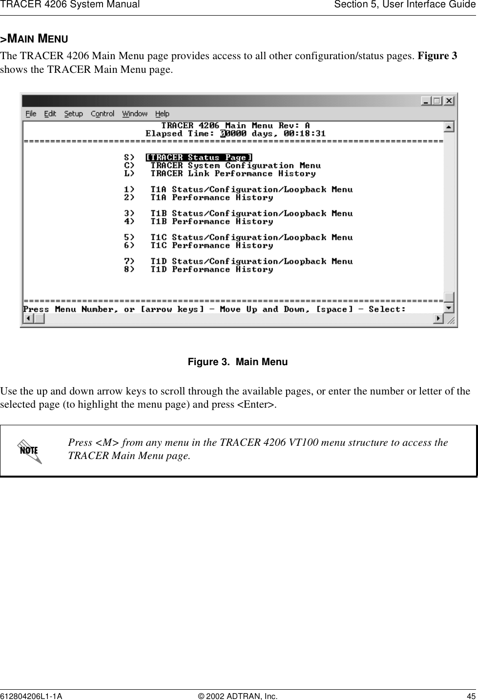 TRACER 4206 System Manual Section 5, User Interface Guide612804206L1-1A © 2002 ADTRAN, Inc. 45&gt;MAIN MENUThe TRACER 4206 Main Menu page provides access to all other configuration/status pages. Figure 3 shows the TRACER Main Menu page.Figure 3.  Main MenuUse the up and down arrow keys to scroll through the available pages, or enter the number or letter of the selected page (to highlight the menu page) and press &lt;Enter&gt;.Press &lt;M&gt; from any menu in the TRACER 4206 VT100 menu structure to access the TRACER Main Menu page.