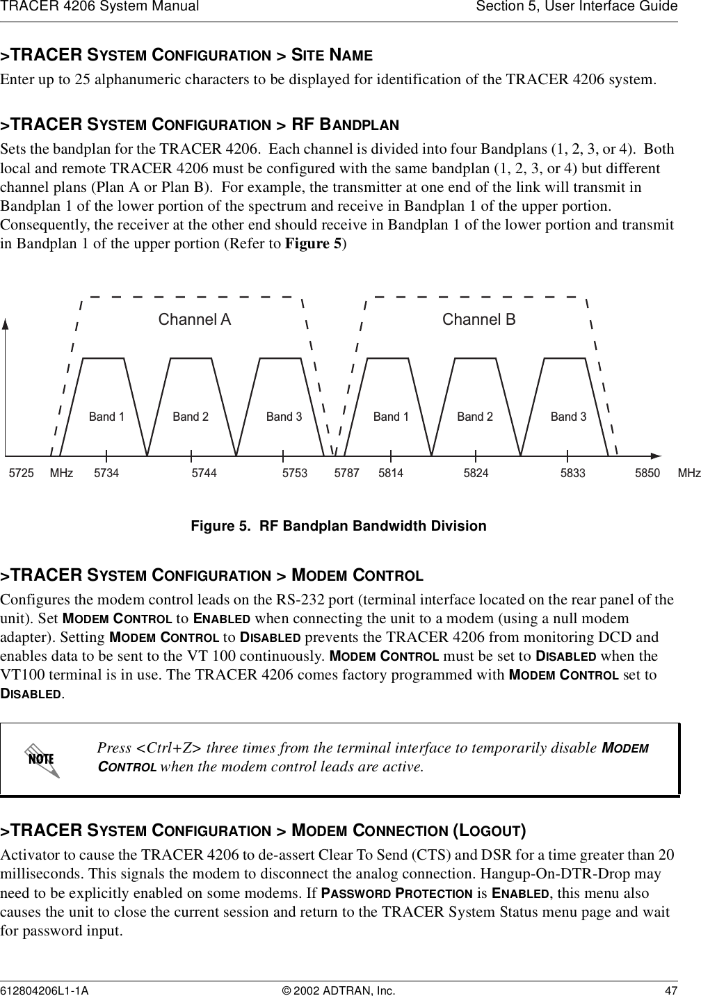 TRACER 4206 System Manual Section 5, User Interface Guide612804206L1-1A © 2002 ADTRAN, Inc. 47&gt;TRACER SYSTEM CONFIGURATION &gt; SITE NAMEEnter up to 25 alphanumeric characters to be displayed for identification of the TRACER 4206 system.&gt;TRACER SYSTEM CONFIGURATION &gt; RF BANDPLANSets the bandplan for the TRACER 4206.  Each channel is divided into four Bandplans (1, 2, 3, or 4).  Both local and remote TRACER 4206 must be configured with the same bandplan (1, 2, 3, or 4) but different channel plans (Plan A or Plan B).  For example, the transmitter at one end of the link will transmit in Bandplan 1 of the lower portion of the spectrum and receive in Bandplan 1 of the upper portion.  Consequently, the receiver at the other end should receive in Bandplan 1 of the lower portion and transmit in Bandplan 1 of the upper portion (Refer to Figure 5)Figure 5.  RF Bandplan Bandwidth Division&gt;TRACER SYSTEM CONFIGURATION &gt; MODEM CONTROLConfigures the modem control leads on the RS-232 port (terminal interface located on the rear panel of the unit). Set MODEM CONTROL to ENABLED when connecting the unit to a modem (using a null modem adapter). Setting MODEM CONTROL to DISABLED prevents the TRACER 4206 from monitoring DCD and enables data to be sent to the VT 100 continuously. MODEM CONTROL must be set to DISABLED when the VT100 terminal is in use. The TRACER 4206 comes factory programmed with MODEM CONTROL set to DISABLED.&gt;TRACER SYSTEM CONFIGURATION &gt; MODEM CONNECTION (LOGOUT)Activator to cause the TRACER 4206 to de-assert Clear To Send (CTS) and DSR for a time greater than 20 milliseconds. This signals the modem to disconnect the analog connection. Hangup-On-DTR-Drop may need to be explicitly enabled on some modems. If PASSWORD PROTECTION is ENABLED, this menu also causes the unit to close the current session and return to the TRACER System Status menu page and wait for password input.Press &lt;Ctrl+Z&gt; three times from the terminal interface to temporarily disable MODEM CONTROL when the modem control leads are active.Channel A57345725 5787 585057445753MHz MHzBand 3Band 2Band 1Channel B581458245833Band 3Band 2Band 1