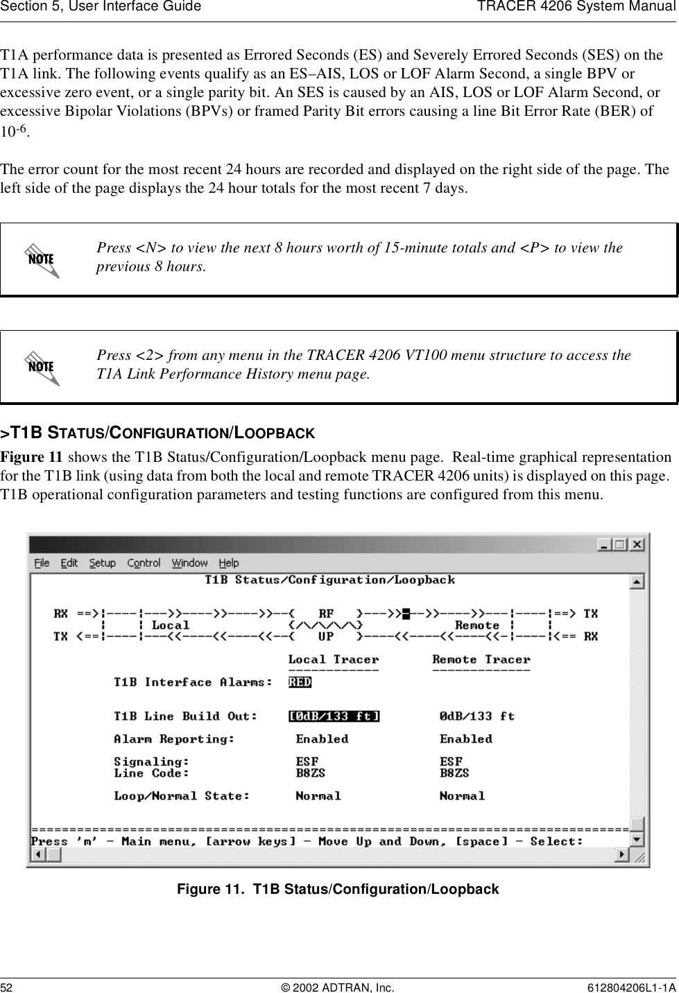 Section 5, User Interface Guide TRACER 4206 System Manual52 © 2002 ADTRAN, Inc. 612804206L1-1AT1A performance data is presented as Errored Seconds (ES) and Severely Errored Seconds (SES) on the T1A link. The following events qualify as an ES–AIS, LOS or LOF Alarm Second, a single BPV or excessive zero event, or a single parity bit. An SES is caused by an AIS, LOS or LOF Alarm Second, or excessive Bipolar Violations (BPVs) or framed Parity Bit errors causing a line Bit Error Rate (BER) of 10-6.The error count for the most recent 24 hours are recorded and displayed on the right side of the page. The left side of the page displays the 24 hour totals for the most recent 7 days.&gt;T1B STATUS/CONFIGURATION/LOOPBACKFigure 11 shows the T1B Status/Configuration/Loopback menu page.  Real-time graphical representation for the T1B link (using data from both the local and remote TRACER 4206 units) is displayed on this page.  T1B operational configuration parameters and testing functions are configured from this menu.Figure 11.  T1B Status/Configuration/LoopbackPress &lt;N&gt; to view the next 8 hours worth of 15-minute totals and &lt;P&gt; to view the previous 8 hours.Press &lt;2&gt; from any menu in the TRACER 4206 VT100 menu structure to access the T1A Link Performance History menu page.