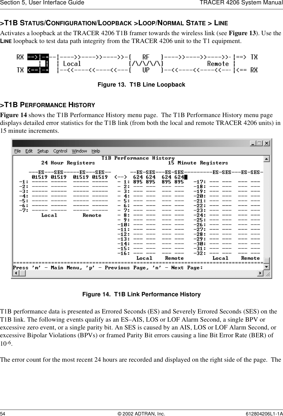 Section 5, User Interface Guide TRACER 4206 System Manual54 © 2002 ADTRAN, Inc. 612804206L1-1A&gt;T1B STATUS/CONFIGURATION/LOOPBACK &gt;LOOP/NORMAL STATE &gt; LINEActivates a loopback at the TRACER 4206 T1B framer towards the wireless link (see Figure 13). Use the LINE loopback to test data path integrity from the TRACER 4206 unit to the T1 equipment.Figure 13.  T1B Line Loopback&gt;T1B PERFORMANCE HISTORYFigure 14 shows the T1B Performance History menu page.  The T1B Performance History menu page displays detailed error statistics for the T1B link (from both the local and remote TRACER 4206 units) in 15 minute increments. Figure 14.  T1B Link Performance HistoryT1B performance data is presented as Errored Seconds (ES) and Severely Errored Seconds (SES) on the T1B link. The following events qualify as an ES–AIS, LOS or LOF Alarm Second, a single BPV or excessive zero event, or a single parity bit. An SES is caused by an AIS, LOS or LOF Alarm Second, or excessive Bipolar Violations (BPVs) or framed Parity Bit errors causing a line Bit Error Rate (BER) of 10-6.The error count for the most recent 24 hours are recorded and displayed on the right side of the page.  The 