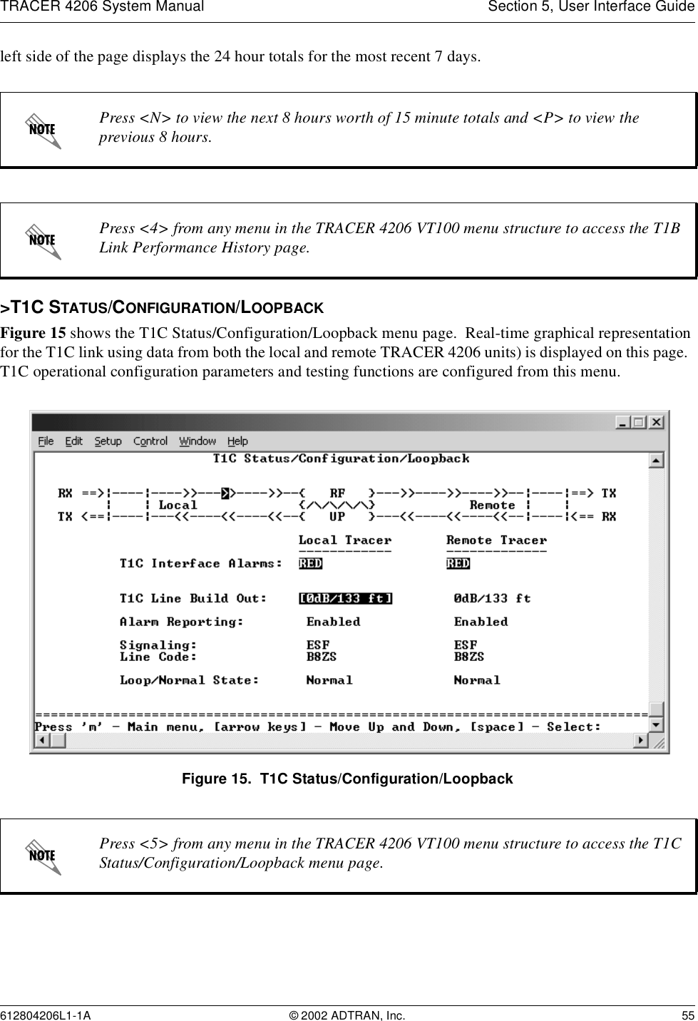 TRACER 4206 System Manual Section 5, User Interface Guide612804206L1-1A © 2002 ADTRAN, Inc. 55left side of the page displays the 24 hour totals for the most recent 7 days.&gt;T1C STATUS/CONFIGURATION/LOOPBACKFigure 15 shows the T1C Status/Configuration/Loopback menu page.  Real-time graphical representation for the T1C link using data from both the local and remote TRACER 4206 units) is displayed on this page.  T1C operational configuration parameters and testing functions are configured from this menu.Figure 15.  T1C Status/Configuration/LoopbackPress &lt;N&gt; to view the next 8 hours worth of 15 minute totals and &lt;P&gt; to view the previous 8 hours.Press &lt;4&gt; from any menu in the TRACER 4206 VT100 menu structure to access the T1B Link Performance History page.Press &lt;5&gt; from any menu in the TRACER 4206 VT100 menu structure to access the T1C Status/Configuration/Loopback menu page.
