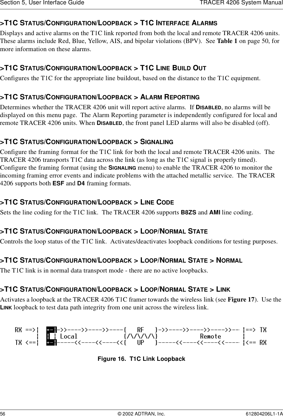 Section 5, User Interface Guide TRACER 4206 System Manual56 © 2002 ADTRAN, Inc. 612804206L1-1A&gt;T1C STATUS/CONFIGURATION/LOOPBACK &gt; T1C INTERFACE ALARMSDisplays and active alarms on the T1C link reported from both the local and remote TRACER 4206 units.  These alarms include Red, Blue, Yellow, AIS, and bipolar violations (BPV).  See Table 1 on page 50, for more information on these alarms.&gt;T1C STATUS/CONFIGURATION/LOOPBACK &gt; T1C LINE BUILD OUTConfigures the T1C for the appropriate line buildout, based on the distance to the T1C equipment. &gt;T1C STATUS/CONFIGURATION/LOOPBACK &gt; ALARM REPORTINGDetermines whether the TRACER 4206 unit will report active alarms.  If DISABLED, no alarms will be displayed on this menu page.  The Alarm Reporting parameter is independently configured for local and remote TRACER 4206 units. When DISABLED, the front panel LED alarms will also be disabled (off).&gt;T1C STATUS/CONFIGURATION/LOOPBACK &gt; SIGNALINGConfigure the framing format for the T1C link for both the local and remote TRACER 4206 units.  The TRACER 4206 transports T1C data across the link (as long as the T1C signal is properly timed).  Configure the framing format (using the SIGNALING menu) to enable the TRACER 4206 to monitor the incoming framing error events and indicate problems with the attached metallic service.  The TRACER 4206 supports both ESF and D4 framing formats.&gt;T1C STATUS/CONFIGURATION/LOOPBACK &gt; LINE CODESets the line coding for the T1C link.  The TRACER 4206 supports B8ZS and AMI line coding.&gt;T1C STATUS/CONFIGURATION/LOOPBACK &gt; LOOP/NORMAL STATEControls the loop status of the T1C link.  Activates/deactivates loopback conditions for testing purposes.&gt;T1C STATUS/CONFIGURATION/LOOPBACK &gt; LOOP/NORMAL STATE &gt; NORMALThe T1C link is in normal data transport mode - there are no active loopbacks.&gt;T1C STATUS/CONFIGURATION/LOOPBACK &gt; LOOP/NORMAL STATE &gt; LINKActivates a loopback at the TRACER 4206 T1C framer towards the wireless link (see Figure 17).  Use the LINK loopback to test data path integrity from one unit across the wireless link.Figure 16.  T1C Link Loopback
