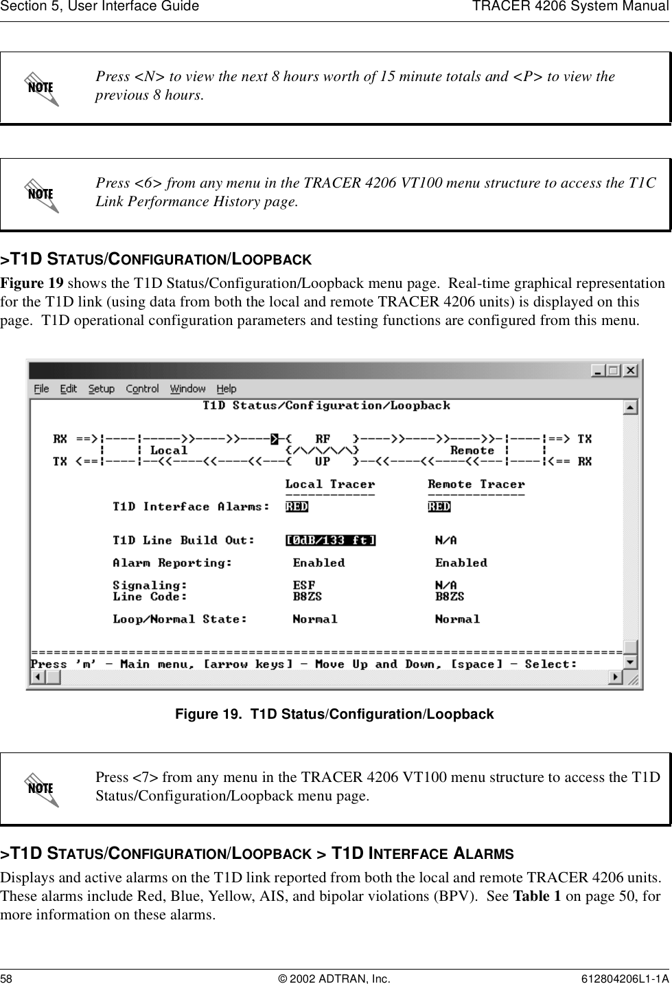 Section 5, User Interface Guide TRACER 4206 System Manual58 © 2002 ADTRAN, Inc. 612804206L1-1A&gt;T1D STATUS/CONFIGURATION/LOOPBACKFigure 19 shows the T1D Status/Configuration/Loopback menu page.  Real-time graphical representation for the T1D link (using data from both the local and remote TRACER 4206 units) is displayed on this page.  T1D operational configuration parameters and testing functions are configured from this menu.Figure 19.  T1D Status/Configuration/Loopback&gt;T1D STATUS/CONFIGURATION/LOOPBACK &gt; T1D INTERFACE ALARMSDisplays and active alarms on the T1D link reported from both the local and remote TRACER 4206 units.  These alarms include Red, Blue, Yellow, AIS, and bipolar violations (BPV).  See Table 1 on page 50, for more information on these alarms.Press &lt;N&gt; to view the next 8 hours worth of 15 minute totals and &lt;P&gt; to view the previous 8 hours.Press &lt;6&gt; from any menu in the TRACER 4206 VT100 menu structure to access the T1C Link Performance History page.Press &lt;7&gt; from any menu in the TRACER 4206 VT100 menu structure to access the T1D Status/Configuration/Loopback menu page.