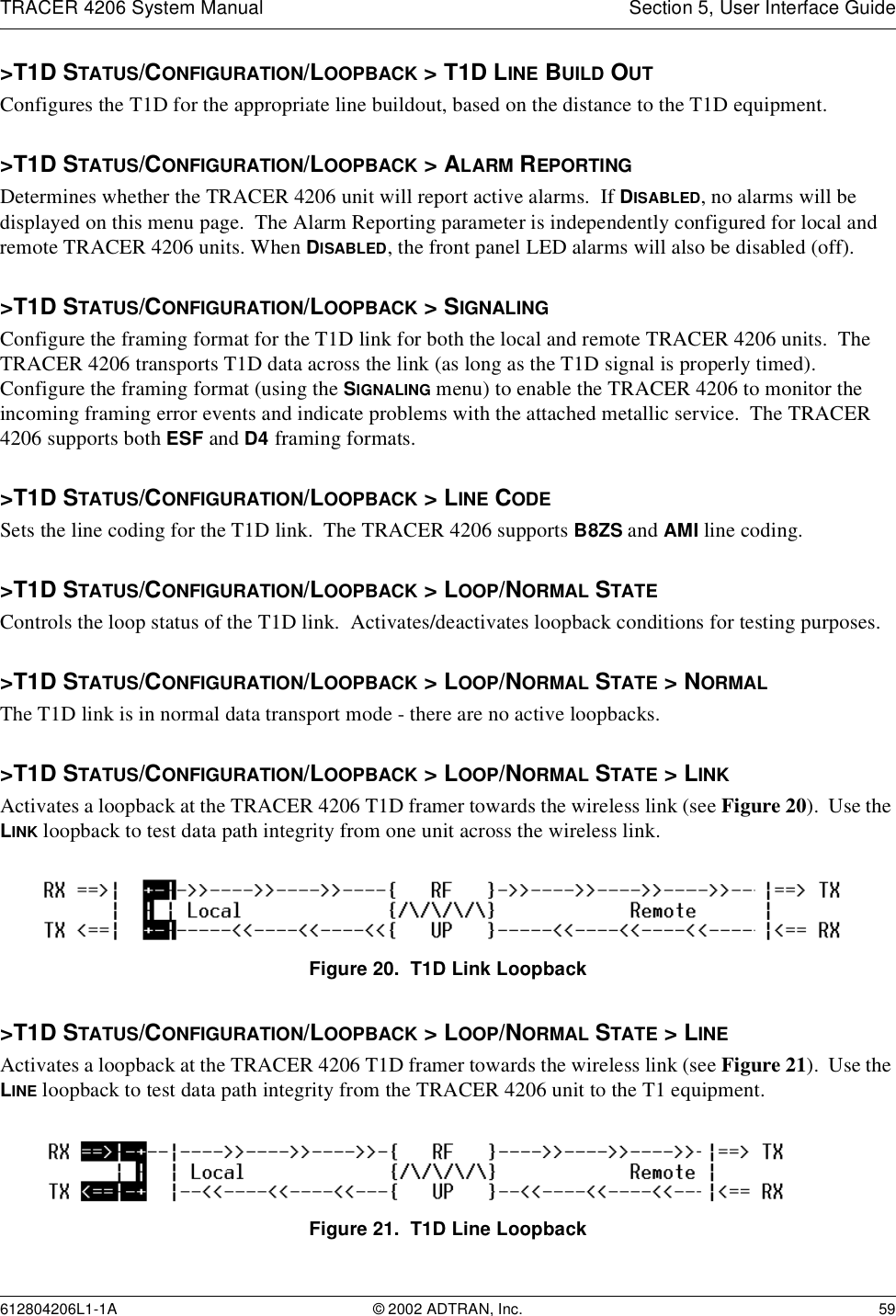TRACER 4206 System Manual Section 5, User Interface Guide612804206L1-1A © 2002 ADTRAN, Inc. 59&gt;T1D STATUS/CONFIGURATION/LOOPBACK &gt; T1D LINE BUILD OUTConfigures the T1D for the appropriate line buildout, based on the distance to the T1D equipment.  &gt;T1D STATUS/CONFIGURATION/LOOPBACK &gt; ALARM REPORTINGDetermines whether the TRACER 4206 unit will report active alarms.  If DISABLED, no alarms will be displayed on this menu page.  The Alarm Reporting parameter is independently configured for local and remote TRACER 4206 units. When DISABLED, the front panel LED alarms will also be disabled (off).&gt;T1D STATUS/CONFIGURATION/LOOPBACK &gt; SIGNALINGConfigure the framing format for the T1D link for both the local and remote TRACER 4206 units.  The TRACER 4206 transports T1D data across the link (as long as the T1D signal is properly timed).  Configure the framing format (using the SIGNALING menu) to enable the TRACER 4206 to monitor the incoming framing error events and indicate problems with the attached metallic service.  The TRACER 4206 supports both ESF and D4 framing formats.&gt;T1D STATUS/CONFIGURATION/LOOPBACK &gt; LINE CODESets the line coding for the T1D link.  The TRACER 4206 supports B8ZS and AMI line coding.&gt;T1D STATUS/CONFIGURATION/LOOPBACK &gt; LOOP/NORMAL STATEControls the loop status of the T1D link.  Activates/deactivates loopback conditions for testing purposes.&gt;T1D STATUS/CONFIGURATION/LOOPBACK &gt; LOOP/NORMAL STATE &gt; NORMALThe T1D link is in normal data transport mode - there are no active loopbacks.&gt;T1D STATUS/CONFIGURATION/LOOPBACK &gt; LOOP/NORMAL STATE &gt; LINKActivates a loopback at the TRACER 4206 T1D framer towards the wireless link (see Figure 20).  Use the LINK loopback to test data path integrity from one unit across the wireless link.Figure 20.  T1D Link Loopback&gt;T1D STATUS/CONFIGURATION/LOOPBACK &gt; LOOP/NORMAL STATE &gt; LINEActivates a loopback at the TRACER 4206 T1D framer towards the wireless link (see Figure 21).  Use the LINE loopback to test data path integrity from the TRACER 4206 unit to the T1 equipment.Figure 21.  T1D Line Loopback