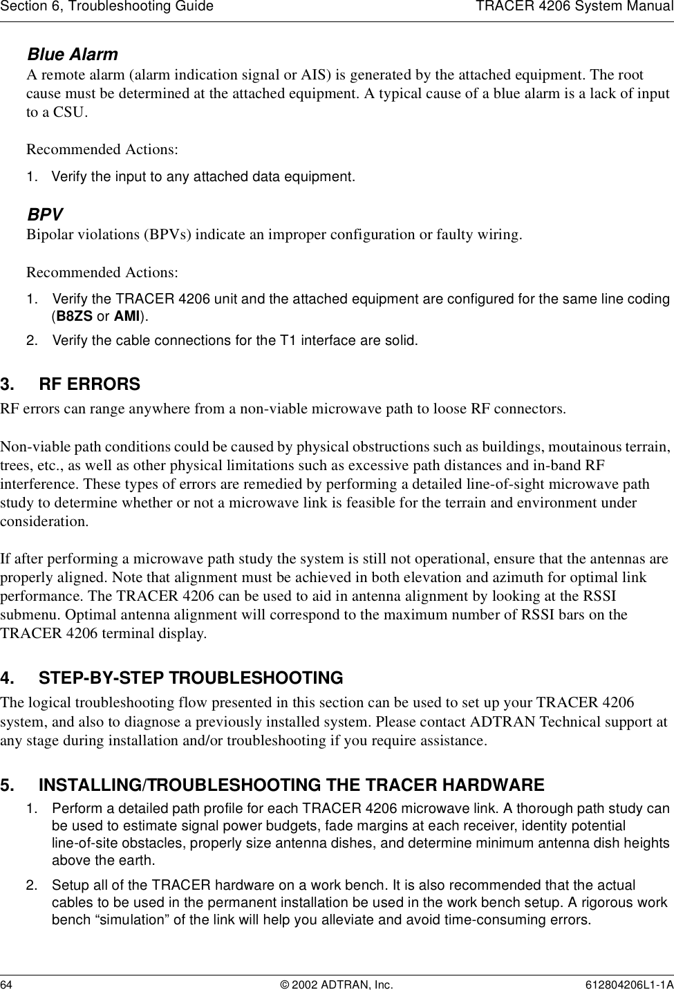 Section 6, Troubleshooting Guide TRACER 4206 System Manual64 © 2002 ADTRAN, Inc. 612804206L1-1ABlue Alarm A remote alarm (alarm indication signal or AIS) is generated by the attached equipment. The root cause must be determined at the attached equipment. A typical cause of a blue alarm is a lack of input to a CSU.Recommended Actions:1. Verify the input to any attached data equipment.BPVBipolar violations (BPVs) indicate an improper configuration or faulty wiring.Recommended Actions:1. Verify the TRACER 4206 unit and the attached equipment are configured for the same line coding (B8ZS or AMI).2. Verify the cable connections for the T1 interface are solid.3. RF ERRORSRF errors can range anywhere from a non-viable microwave path to loose RF connectors.Non-viable path conditions could be caused by physical obstructions such as buildings, moutainous terrain, trees, etc., as well as other physical limitations such as excessive path distances and in-band RF interference. These types of errors are remedied by performing a detailed line-of-sight microwave path study to determine whether or not a microwave link is feasible for the terrain and environment under consideration.If after performing a microwave path study the system is still not operational, ensure that the antennas are properly aligned. Note that alignment must be achieved in both elevation and azimuth for optimal link performance. The TRACER 4206 can be used to aid in antenna alignment by looking at the RSSI submenu. Optimal antenna alignment will correspond to the maximum number of RSSI bars on the TRACER 4206 terminal display.4. STEP-BY-STEP TROUBLESHOOTINGThe logical troubleshooting flow presented in this section can be used to set up your TRACER 4206 system, and also to diagnose a previously installed system. Please contact ADTRAN Technical support at any stage during installation and/or troubleshooting if you require assistance.5. INSTALLING/TROUBLESHOOTING THE TRACER HARDWARE1. Perform a detailed path profile for each TRACER 4206 microwave link. A thorough path study can be used to estimate signal power budgets, fade margins at each receiver, identity potential line-of-site obstacles, properly size antenna dishes, and determine minimum antenna dish heights above the earth.2. Setup all of the TRACER hardware on a work bench. It is also recommended that the actual cables to be used in the permanent installation be used in the work bench setup. A rigorous work bench “simulation” of the link will help you alleviate and avoid time-consuming errors.