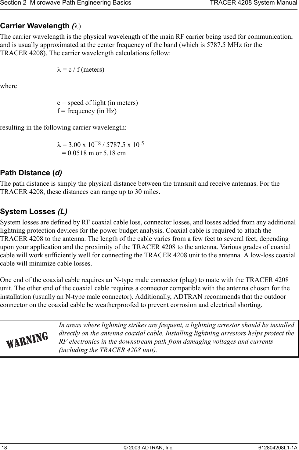 Section 2  Microwave Path Engineering Basics TRACER 4208 System Manual 18 © 2003 ADTRAN, Inc. 612804208L1-1ACarrier Wavelength (λ)The carrier wavelength is the physical wavelength of the main RF carrier being used for communication, and is usually approximated at the center frequency of the band (which is 5787.5 MHz for the TRACER 4208). The carrier wavelength calculations follow:λ = c / f (meters)where c = speed of light (in meters)f = frequency (in Hz)resulting in the following carrier wavelength:λ = 3.00 x 10¯8 / 5787.5 x 10 5 = 0.0518 m or 5.18 cmPath Distance (d)The path distance is simply the physical distance between the transmit and receive antennas. For the TRACER 4208, these distances can range up to 30 miles. System Losses (L)System losses are defined by RF coaxial cable loss, connector losses, and losses added from any additional lightning protection devices for the power budget analysis. Coaxial cable is required to attach the TRACER 4208 to the antenna. The length of the cable varies from a few feet to several feet, depending upon your application and the proximity of the TRACER 4208 to the antenna. Various grades of coaxial cable will work sufficiently well for connecting the TRACER 4208 unit to the antenna. A low-loss coaxial cable will minimize cable losses.One end of the coaxial cable requires an N-type male connector (plug) to mate with the TRACER 4208 unit. The other end of the coaxial cable requires a connector compatible with the antenna chosen for the installation (usually an N-type male connector). Additionally, ADTRAN recommends that the outdoor connector on the coaxial cable be weatherproofed to prevent corrosion and electrical shorting.In areas where lightning strikes are frequent, a lightning arrestor should be installed directly on the antenna coaxial cable. Installing lightning arrestors helps protect the RF electronics in the downstream path from damaging voltages and currents (including the TRACER 4208 unit).