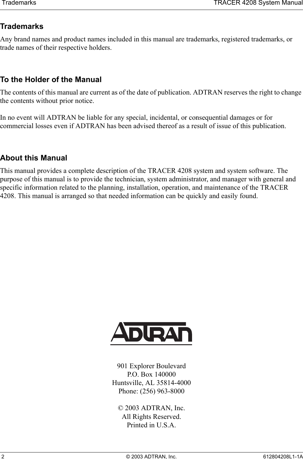  Trademarks TRACER 4208 System Manual 2 © 2003 ADTRAN, Inc. 612804208L1-1ATrademarksAny brand names and product names included in this manual are trademarks, registered trademarks, or trade names of their respective holders.To the Holder of the ManualThe contents of this manual are current as of the date of publication. ADTRAN reserves the right to change the contents without prior notice.In no event will ADTRAN be liable for any special, incidental, or consequential damages or for commercial losses even if ADTRAN has been advised thereof as a result of issue of this publication.About this ManualThis manual provides a complete description of the TRACER 4208 system and system software. The purpose of this manual is to provide the technician, system administrator, and manager with general and specific information related to the planning, installation, operation, and maintenance of the TRACER 4208. This manual is arranged so that needed information can be quickly and easily found. 901 Explorer BoulevardP.O. Box 140000Huntsville, AL 35814-4000Phone: (256) 963-8000© 2003 ADTRAN, Inc.All Rights Reserved.Printed in U.S.A.