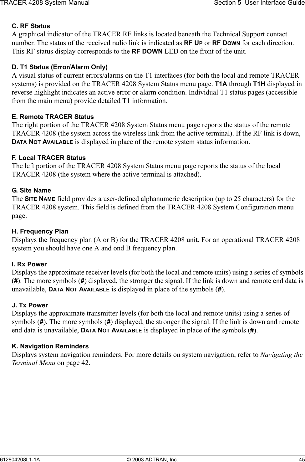 TRACER 4208 System Manual Section 5  User Interface Guide612804208L1-1A © 2003 ADTRAN, Inc. 45C. RF StatusA graphical indicator of the TRACER RF links is located beneath the Technical Support contact number. The status of the received radio link is indicated as RF UP or RF DOWN for each direction. This RF status display corresponds to the RF DOWN LED on the front of the unit.D. T1 Status (Error/Alarm Only)A visual status of current errors/alarms on the T1 interfaces (for both the local and remote TRACER systems) is provided on the TRACER 4208 System Status menu page. T1A through T1H displayed in reverse highlight indicates an active error or alarm condition. Individual T1 status pages (accessible from the main menu) provide detailed T1 information.E. Remote TRACER StatusThe right portion of the TRACER 4208 System Status menu page reports the status of the remote TRACER 4208 (the system across the wireless link from the active terminal). If the RF link is down, DATA NOT AVAILABLE is displayed in place of the remote system status information.F. Local TRACER StatusThe left portion of the TRACER 4208 System Status menu page reports the status of the local TRACER 4208 (the system where the active terminal is attached). G. Si t e  Nam eThe SITE NAME field provides a user-defined alphanumeric description (up to 25 characters) for the TRACER 4208 system. This field is defined from the TRACER 4208 System Configuration menu page.H. Frequency PlanDisplays the frequency plan (A or B) for the TRACER 4208 unit. For an operational TRACER 4208 system you should have one A and ond B frequency plan.I. Rx PowerDisplays the approximate receiver levels (for both the local and remote units) using a series of symbols (#). The more symbols (#) displayed, the stronger the signal. If the link is down and remote end data is unavailable, DATA NOT AVAILABLE is displayed in place of the symbols (#).J. Tx PowerDisplays the approximate transmitter levels (for both the local and remote units) using a series of symbols (#). The more symbols (#) displayed, the stronger the signal. If the link is down and remote end data is unavailable, DATA NOT AVAILABLE is displayed in place of the symbols (#).K. Navigation RemindersDisplays system navigation reminders. For more details on system navigation, refer to Navigating the Terminal Menu on page 42. 