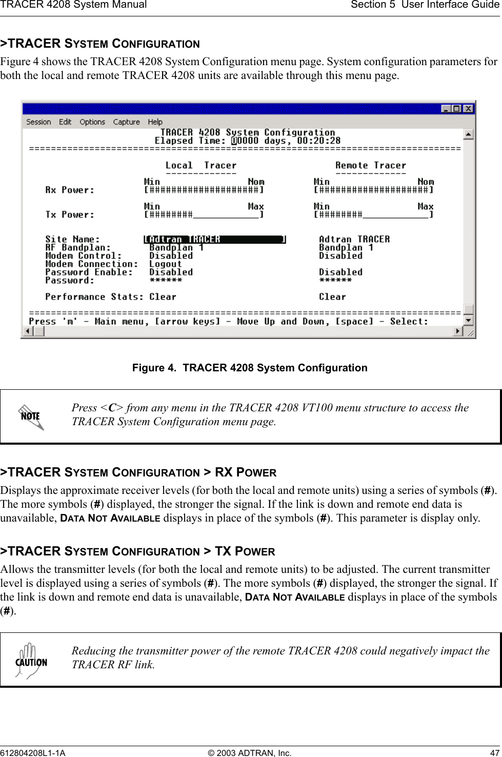 TRACER 4208 System Manual Section 5  User Interface Guide612804208L1-1A © 2003 ADTRAN, Inc. 47&gt;TRACER SYSTEM CONFIGURATIONFigure 4 shows the TRACER 4208 System Configuration menu page. System configuration parameters for both the local and remote TRACER 4208 units are available through this menu page.Figure 4.  TRACER 4208 System Configuration&gt;TRACER SYSTEM CONFIGURATION &gt; RX POWERDisplays the approximate receiver levels (for both the local and remote units) using a series of symbols (#). The more symbols (#) displayed, the stronger the signal. If the link is down and remote end data is unavailable, DATA NOT AVAILABLE displays in place of the symbols (#). This parameter is display only.&gt;TRACER SYSTEM CONFIGURATION &gt; TX POWERAllows the transmitter levels (for both the local and remote units) to be adjusted. The current transmitter level is displayed using a series of symbols (#). The more symbols (#) displayed, the stronger the signal. If the link is down and remote end data is unavailable, DATA NOT AVAILABLE displays in place of the symbols (#).Press &lt;C&gt; from any menu in the TRACER 4208 VT100 menu structure to access the TRACER System Configuration menu page.Reducing the transmitter power of the remote TRACER 4208 could negatively impact the TRACER RF link.