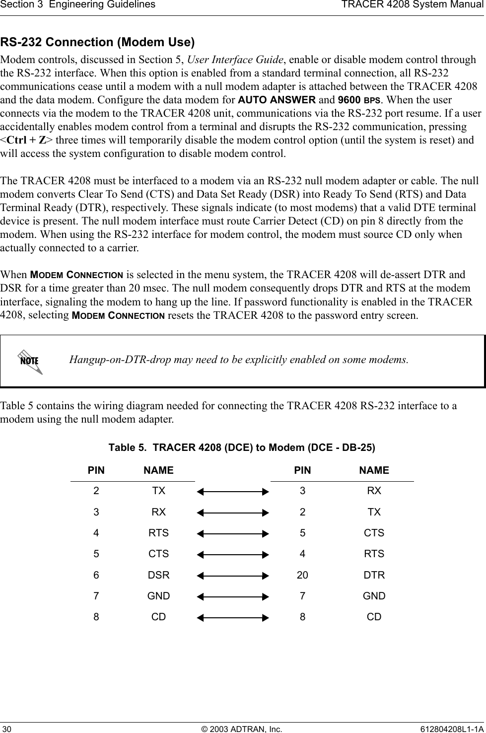 Section 3  Engineering Guidelines TRACER 4208 System Manual 30 © 2003 ADTRAN, Inc. 612804208L1-1ARS-232 Connection (Modem Use)Modem controls, discussed in Section 5, User Interface Guide, enable or disable modem control through the RS-232 interface. When this option is enabled from a standard terminal connection, all RS-232 communications cease until a modem with a null modem adapter is attached between the TRACER 4208 and the data modem. Configure the data modem for AUTO ANSWER and 9600 BPS. When the user connects via the modem to the TRACER 4208 unit, communications via the RS-232 port resume. If a user accidentally enables modem control from a terminal and disrupts the RS-232 communication, pressing &lt;Ctrl + Z&gt; three times will temporarily disable the modem control option (until the system is reset) and will access the system configuration to disable modem control.The TRACER 4208 must be interfaced to a modem via an RS-232 null modem adapter or cable. The null modem converts Clear To Send (CTS) and Data Set Ready (DSR) into Ready To Send (RTS) and Data Terminal Ready (DTR), respectively. These signals indicate (to most modems) that a valid DTE terminal device is present. The null modem interface must route Carrier Detect (CD) on pin 8 directly from the modem. When using the RS-232 interface for modem control, the modem must source CD only when actually connected to a carrier.When MODEM CONNECTION is selected in the menu system, the TRACER 4208 will de-assert DTR and DSR for a time greater than 20 msec. The null modem consequently drops DTR and RTS at the modem interface, signaling the modem to hang up the line. If password functionality is enabled in the TRACER 4208, selecting MODEM CONNECTION resets the TRACER 4208 to the password entry screen.Table 5 contains the wiring diagram needed for connecting the TRACER 4208 RS-232 interface to a modem using the null modem adapter.Hangup-on-DTR-drop may need to be explicitly enabled on some modems.Table 5.  TRACER 4208 (DCE) to Modem (DCE - DB-25)PIN NAME PIN NAME2TX 3RX3RX 2TX4RTS 5CTS5CTS 4RTS6DSR 20 DTR7GND 7 GND8CD 8CD