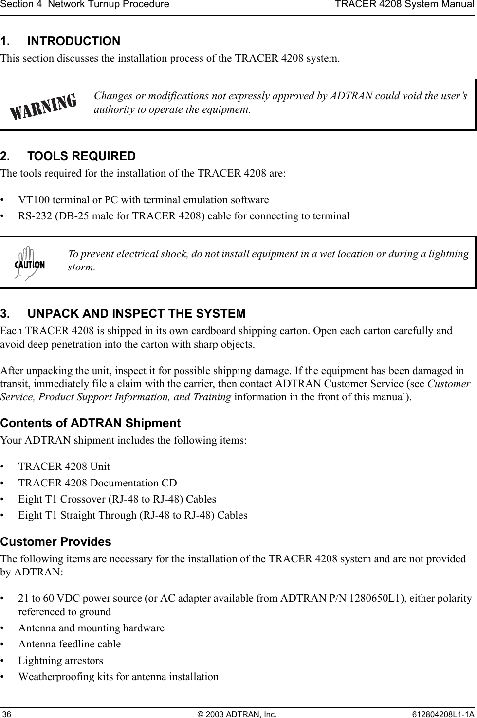 Section 4  Network Turnup Procedure TRACER 4208 System Manual 36 © 2003 ADTRAN, Inc. 612804208L1-1A1. INTRODUCTIONThis section discusses the installation process of the TRACER 4208 system.2. TOOLS REQUIREDThe tools required for the installation of the TRACER 4208 are:• VT100 terminal or PC with terminal emulation software• RS-232 (DB-25 male for TRACER 4208) cable for connecting to terminal3. UNPACK AND INSPECT THE SYSTEMEach TRACER 4208 is shipped in its own cardboard shipping carton. Open each carton carefully and avoid deep penetration into the carton with sharp objects. After unpacking the unit, inspect it for possible shipping damage. If the equipment has been damaged in transit, immediately file a claim with the carrier, then contact ADTRAN Customer Service (see Customer Service, Product Support Information, and Training information in the front of this manual).Contents of ADTRAN ShipmentYour ADTRAN shipment includes the following items:• TRACER 4208 Unit• TRACER 4208 Documentation CD• Eight T1 Crossover (RJ-48 to RJ-48) Cables • Eight T1 Straight Through (RJ-48 to RJ-48) CablesCustomer ProvidesThe following items are necessary for the installation of the TRACER 4208 system and are not provided by ADTRAN:• 21 to 60 VDC power source (or AC adapter available from ADTRAN P/N 1280650L1), either polarity referenced to ground• Antenna and mounting hardware• Antenna feedline cable• Lightning arrestors• Weatherproofing kits for antenna installationChanges or modifications not expressly approved by ADTRAN could void the user’s authority to operate the equipment.To prevent electrical shock, do not install equipment in a wet location or during a lightning storm.