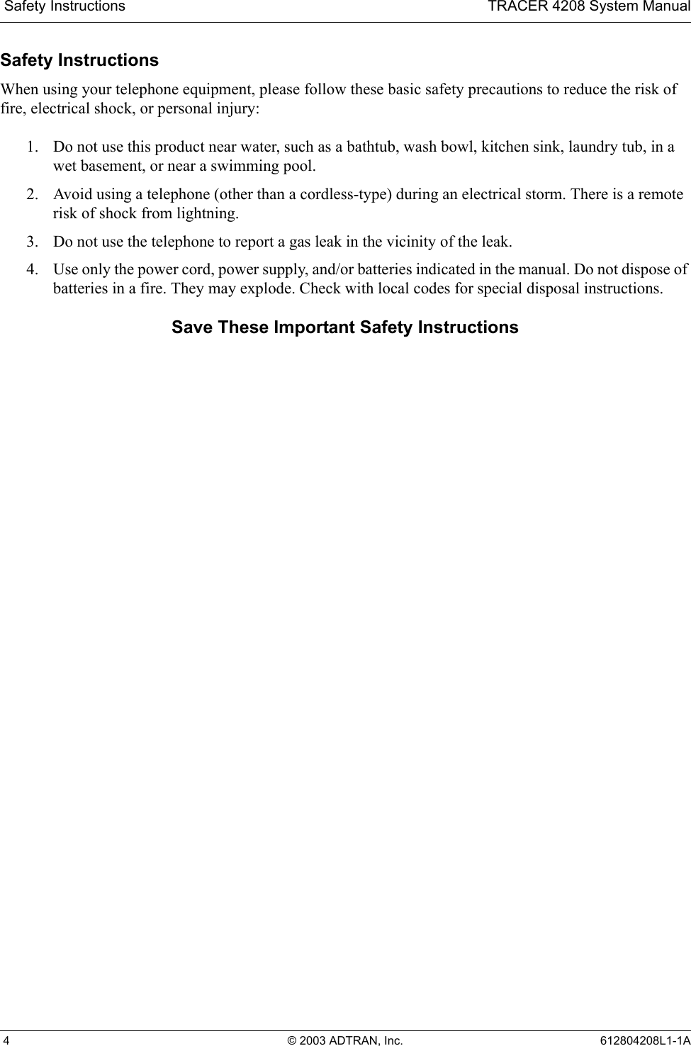  Safety Instructions TRACER 4208 System Manual 4 © 2003 ADTRAN, Inc. 612804208L1-1ASafety InstructionsWhen using your telephone equipment, please follow these basic safety precautions to reduce the risk of fire, electrical shock, or personal injury:1. Do not use this product near water, such as a bathtub, wash bowl, kitchen sink, laundry tub, in a wet basement, or near a swimming pool.2. Avoid using a telephone (other than a cordless-type) during an electrical storm. There is a remote risk of shock from lightning.3. Do not use the telephone to report a gas leak in the vicinity of the leak.4. Use only the power cord, power supply, and/or batteries indicated in the manual. Do not dispose of batteries in a fire. They may explode. Check with local codes for special disposal instructions.Save These Important Safety Instructions