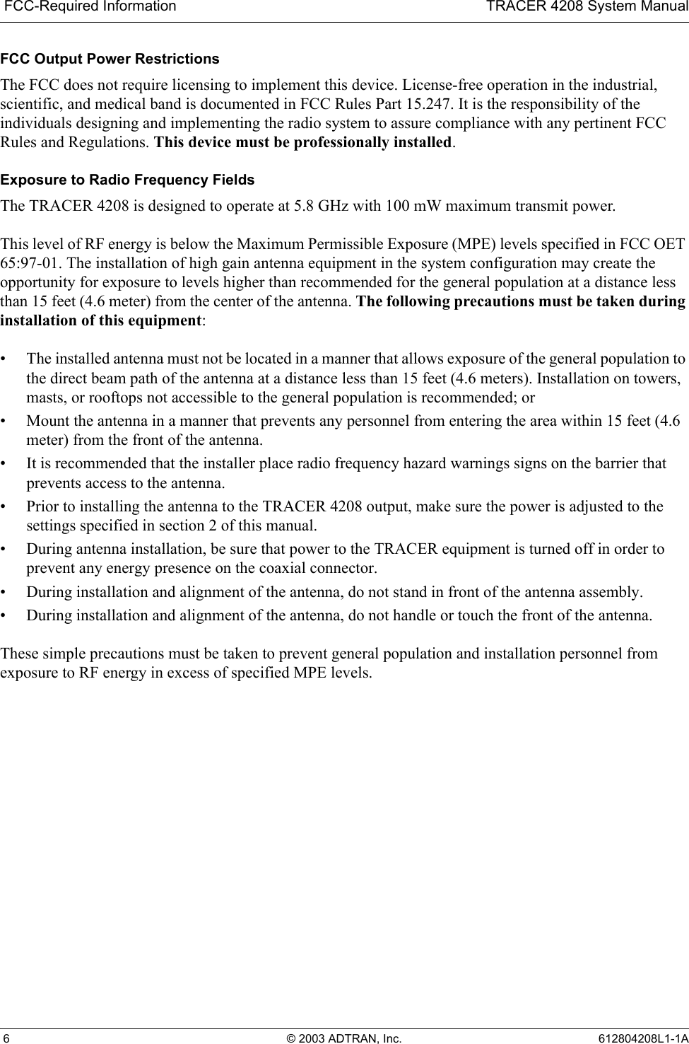  FCC-Required Information TRACER 4208 System Manual 6 © 2003 ADTRAN, Inc. 612804208L1-1AFCC Output Power RestrictionsThe FCC does not require licensing to implement this device. License-free operation in the industrial, scientific, and medical band is documented in FCC Rules Part 15.247. It is the responsibility of the individuals designing and implementing the radio system to assure compliance with any pertinent FCC Rules and Regulations. This device must be professionally installed.Exposure to Radio Frequency FieldsThe TRACER 4208 is designed to operate at 5.8 GHz with 100 mW maximum transmit power.This level of RF energy is below the Maximum Permissible Exposure (MPE) levels specified in FCC OET 65:97-01. The installation of high gain antenna equipment in the system configuration may create the opportunity for exposure to levels higher than recommended for the general population at a distance less than 15 feet (4.6 meter) from the center of the antenna. The following precautions must be taken during installation of this equipment:• The installed antenna must not be located in a manner that allows exposure of the general population to the direct beam path of the antenna at a distance less than 15 feet (4.6 meters). Installation on towers, masts, or rooftops not accessible to the general population is recommended; or• Mount the antenna in a manner that prevents any personnel from entering the area within 15 feet (4.6 meter) from the front of the antenna.• It is recommended that the installer place radio frequency hazard warnings signs on the barrier that prevents access to the antenna.• Prior to installing the antenna to the TRACER 4208 output, make sure the power is adjusted to the settings specified in section 2 of this manual.• During antenna installation, be sure that power to the TRACER equipment is turned off in order to prevent any energy presence on the coaxial connector.• During installation and alignment of the antenna, do not stand in front of the antenna assembly.• During installation and alignment of the antenna, do not handle or touch the front of the antenna.These simple precautions must be taken to prevent general population and installation personnel from exposure to RF energy in excess of specified MPE levels.