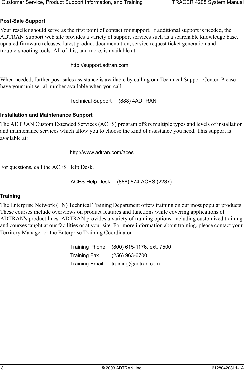  Customer Service, Product Support Information, and Training TRACER 4208 System Manual 8 © 2003 ADTRAN, Inc. 612804208L1-1APost-Sale SupportYour reseller should serve as the first point of contact for support. If additional support is needed, the ADTRAN Support web site provides a variety of support services such as a searchable knowledge base, updated firmware releases, latest product documentation, service request ticket generation and trouble-shooting tools. All of this, and more, is available at:When needed, further post-sales assistance is available by calling our Technical Support Center. Please have your unit serial number available when you call.Installation and Maintenance SupportThe ADTRAN Custom Extended Services (ACES) program offers multiple types and levels of installation and maintenance services which allow you to choose the kind of assistance you need. This support is available at:For questions, call the ACES Help Desk. TrainingThe Enterprise Network (EN) Technical Training Department offers training on our most popular products. These courses include overviews on product features and functions while covering applications of ADTRAN&apos;s product lines. ADTRAN provides a variety of training options, including customized training and courses taught at our facilities or at your site. For more information about training, please contact your Territory Manager or the Enterprise Training Coordinator.http://support.adtran.comTechnical Support (888) 4ADTRANhttp://www.adtran.com/acesACES Help Desk (888) 874-ACES (2237) Training Phone (800) 615-1176, ext. 7500 Training Fax (256) 963-6700Training Email training@adtran.com