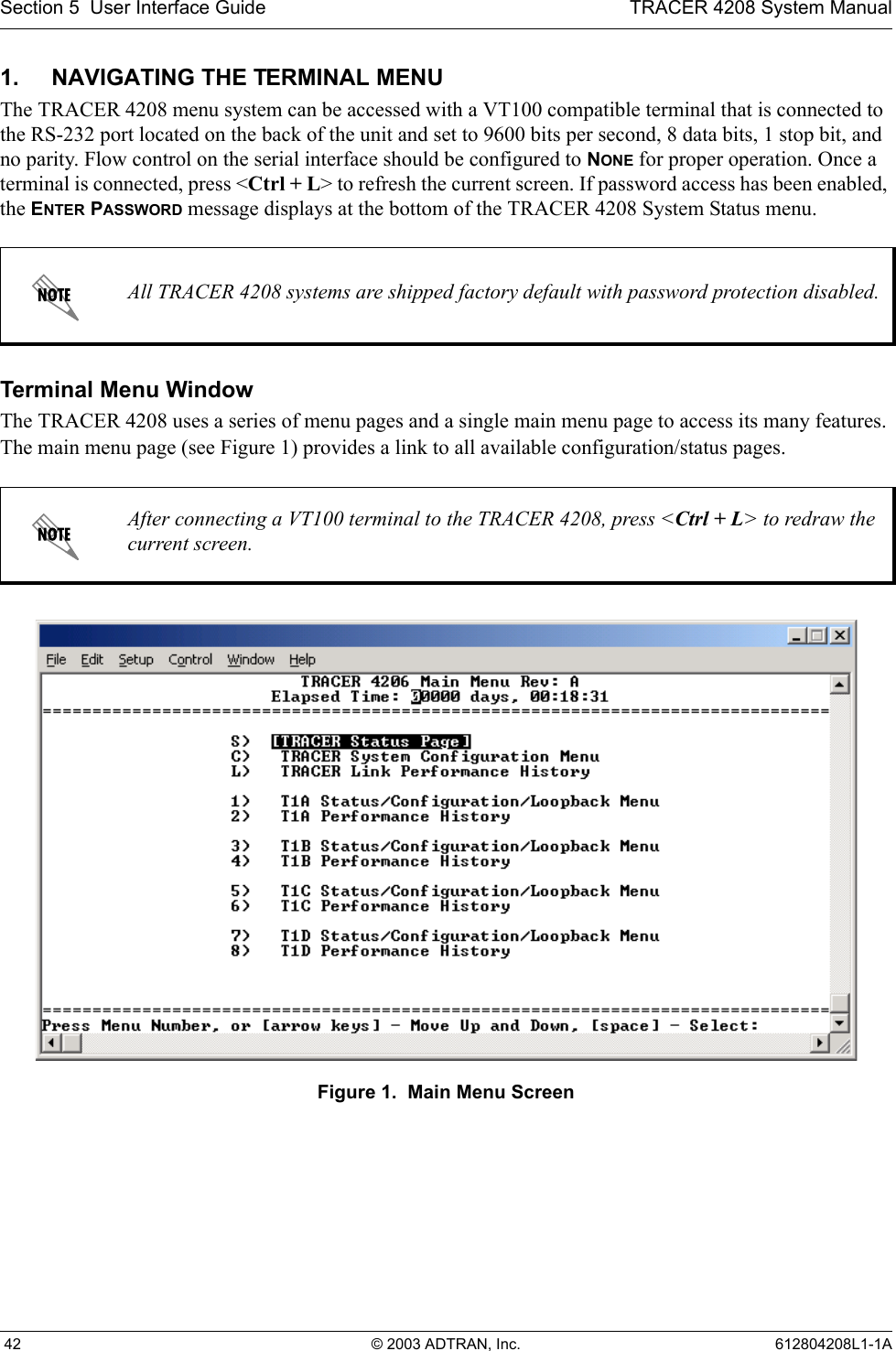 Section 5  User Interface Guide TRACER 4208 System Manual 42 © 2003 ADTRAN, Inc. 612804208L1-1A1. NAVIGATING THE TERMINAL MENUThe TRACER 4208 menu system can be accessed with a VT100 compatible terminal that is connected to the RS-232 port located on the back of the unit and set to 9600 bits per second, 8 data bits, 1 stop bit, and no parity. Flow control on the serial interface should be configured to NONE for proper operation. Once a terminal is connected, press &lt;Ctrl + L&gt; to refresh the current screen. If password access has been enabled, the ENTER PASSWORD message displays at the bottom of the TRACER 4208 System Status menu. Terminal Menu WindowThe TRACER 4208 uses a series of menu pages and a single main menu page to access its many features. The main menu page (see Figure 1) provides a link to all available configuration/status pages.Figure 1.  Main Menu ScreenAll TRACER 4208 systems are shipped factory default with password protection disabled.After connecting a VT100 terminal to the TRACER 4208, press &lt;Ctrl + L&gt; to redraw the current screen.