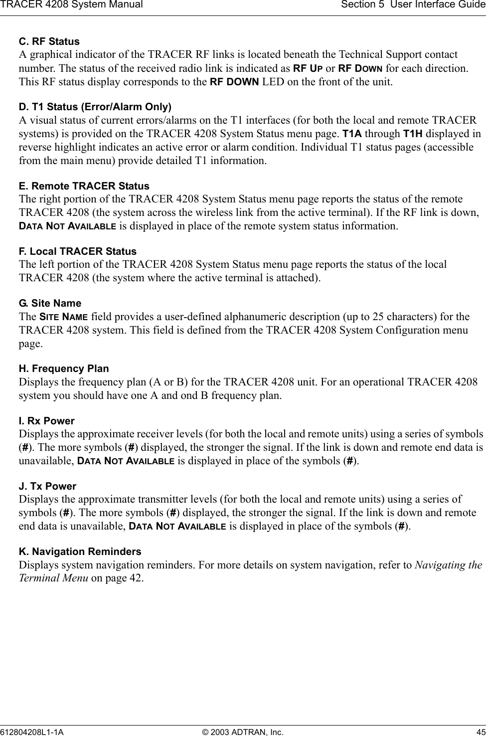TRACER 4208 System Manual Section 5  User Interface Guide612804208L1-1A © 2003 ADTRAN, Inc. 45C. RF StatusA graphical indicator of the TRACER RF links is located beneath the Technical Support contact number. The status of the received radio link is indicated as RF UP or RF DOWN for each direction. This RF status display corresponds to the RF DOWN LED on the front of the unit.D. T1 Status (Error/Alarm Only)A visual status of current errors/alarms on the T1 interfaces (for both the local and remote TRACER systems) is provided on the TRACER 4208 System Status menu page. T1A through T1H displayed in reverse highlight indicates an active error or alarm condition. Individual T1 status pages (accessible from the main menu) provide detailed T1 information.E. Remote TRACER StatusThe right portion of the TRACER 4208 System Status menu page reports the status of the remote TRACER 4208 (the system across the wireless link from the active terminal). If the RF link is down, DATA NOT AVAILABLE is displayed in place of the remote system status information.F. Local TRACER StatusThe left portion of the TRACER 4208 System Status menu page reports the status of the local TRACER 4208 (the system where the active terminal is attached). G. S i t e N a m eThe SITE NAME field provides a user-defined alphanumeric description (up to 25 characters) for the TRACER 4208 system. This field is defined from the TRACER 4208 System Configuration menu page.H. Frequency PlanDisplays the frequency plan (A or B) for the TRACER 4208 unit. For an operational TRACER 4208 system you should have one A and ond B frequency plan.I. Rx PowerDisplays the approximate receiver levels (for both the local and remote units) using a series of symbols (#). The more symbols (#) displayed, the stronger the signal. If the link is down and remote end data is unavailable, DATA NOT AVAILABLE is displayed in place of the symbols (#).J. Tx PowerDisplays the approximate transmitter levels (for both the local and remote units) using a series of symbols (#). The more symbols (#) displayed, the stronger the signal. If the link is down and remote end data is unavailable, DATA NOT AVAILABLE is displayed in place of the symbols (#).K. Navigation RemindersDisplays system navigation reminders. For more details on system navigation, refer to Navigating the Terminal Menu on page 42. 