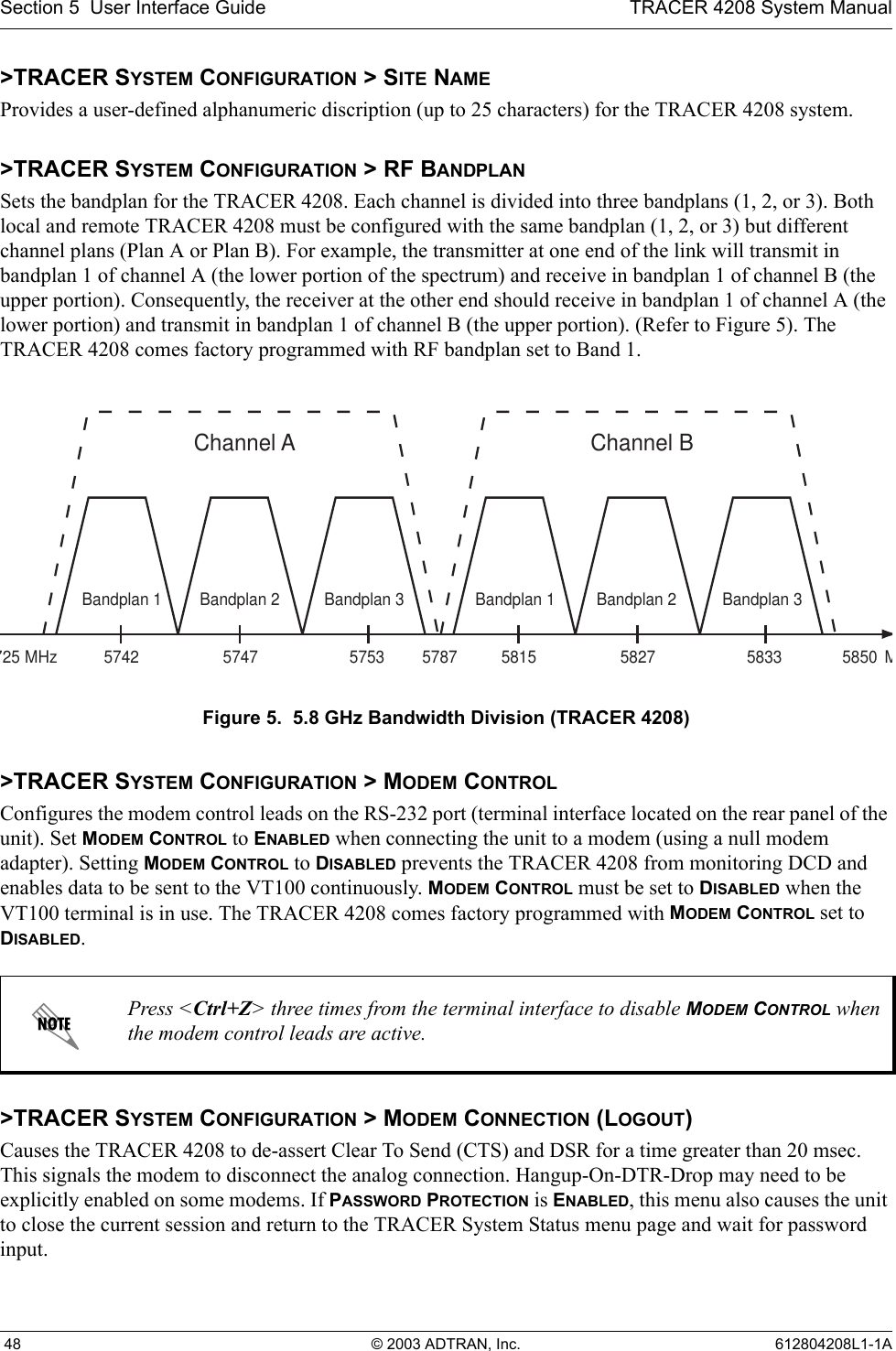 Section 5  User Interface Guide TRACER 4208 System Manual 48 © 2003 ADTRAN, Inc. 612804208L1-1A&gt;TRACER SYSTEM CONFIGURATION &gt; SITE NAMEProvides a user-defined alphanumeric discription (up to 25 characters) for the TRACER 4208 system.&gt;TRACER SYSTEM CONFIGURATION &gt; RF BANDPLANSets the bandplan for the TRACER 4208. Each channel is divided into three bandplans (1, 2, or 3). Both local and remote TRACER 4208 must be configured with the same bandplan (1, 2, or 3) but different channel plans (Plan A or Plan B). For example, the transmitter at one end of the link will transmit in bandplan 1 of channel A (the lower portion of the spectrum) and receive in bandplan 1 of channel B (the upper portion). Consequently, the receiver at the other end should receive in bandplan 1 of channel A (the lower portion) and transmit in bandplan 1 of channel B (the upper portion). (Refer to Figure 5). The TRACER 4208 comes factory programmed with RF bandplan set to Band 1.Figure 5.  5.8 GHz Bandwidth Division (TRACER 4208)&gt;TRACER SYSTEM CONFIGURATION &gt; MODEM CONTROLConfigures the modem control leads on the RS-232 port (terminal interface located on the rear panel of the unit). Set MODEM CONTROL to ENABLED when connecting the unit to a modem (using a null modem adapter). Setting MODEM CONTROL to DISABLED prevents the TRACER 4208 from monitoring DCD and enables data to be sent to the VT100 continuously. MODEM CONTROL must be set to DISABLED when the VT100 terminal is in use. The TRACER 4208 comes factory programmed with MODEM CONTROL set to DISABLED.&gt;TRACER SYSTEM CONFIGURATION &gt; MODEM CONNECTION (LOGOUT)Causes the TRACER 4208 to de-assert Clear To Send (CTS) and DSR for a time greater than 20 msec. This signals the modem to disconnect the analog connection. Hangup-On-DTR-Drop may need to be explicitly enabled on some modems. If PASSWORD PROTECTION is ENABLED, this menu also causes the unit to close the current session and return to the TRACER System Status menu page and wait for password input.Press &lt;Ctrl+Z&gt; three times from the terminal interface to disable MODEM CONTROL when the modem control leads are active.ChannelA5742725 5787 58505747 5753MHzMBandplan3Bandplan2Bandplan1ChannelB5815 5827 5833Bandplan3Bandplan2Bandplan1