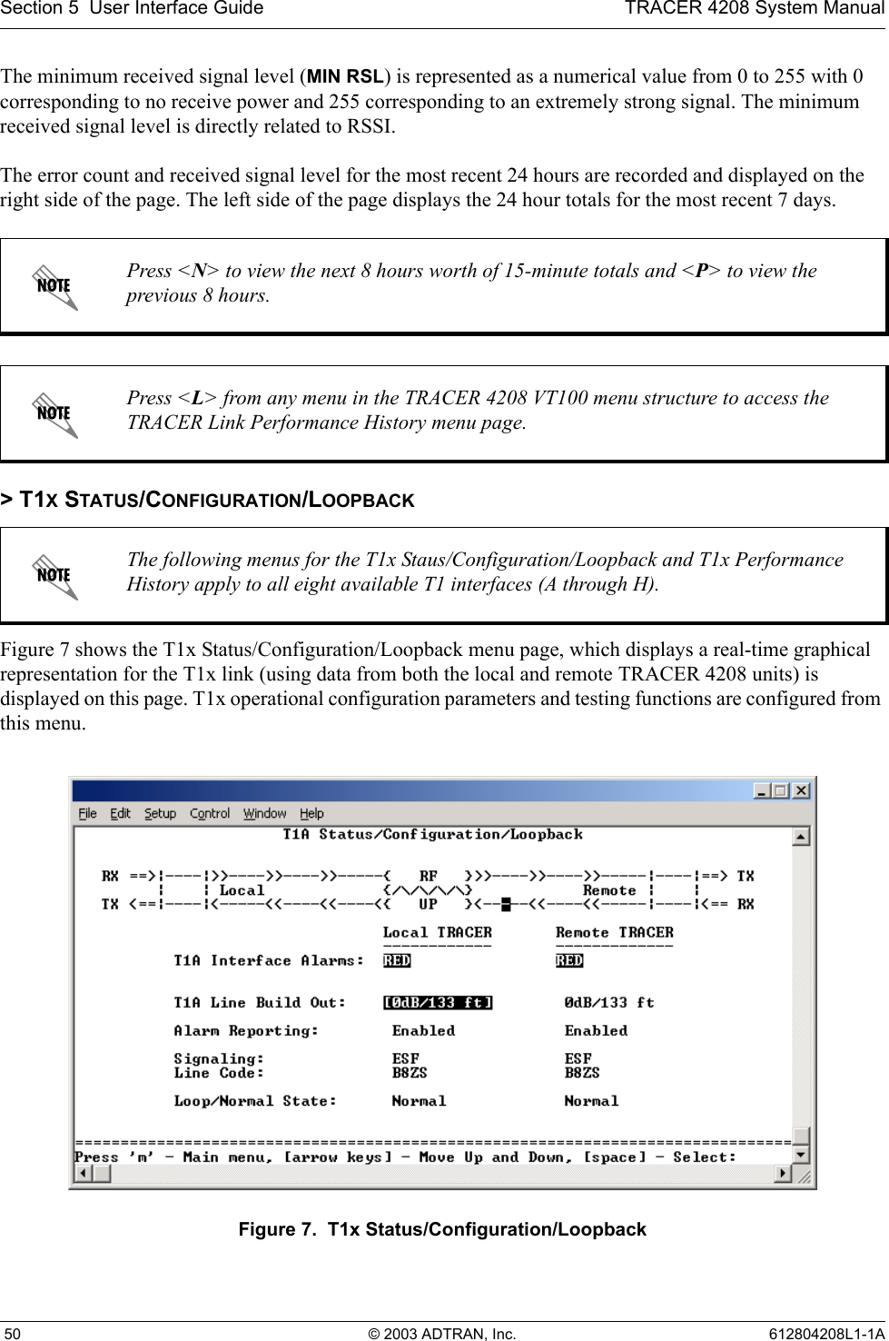 Section 5  User Interface Guide TRACER 4208 System Manual 50 © 2003 ADTRAN, Inc. 612804208L1-1AThe minimum received signal level (MIN RSL) is represented as a numerical value from 0 to 255 with 0 corresponding to no receive power and 255 corresponding to an extremely strong signal. The minimum received signal level is directly related to RSSI.The error count and received signal level for the most recent 24 hours are recorded and displayed on the right side of the page. The left side of the page displays the 24 hour totals for the most recent 7 days. &gt; T1X STATUS/CONFIGURATION/LOOPBACKFigure 7 shows the T1x Status/Configuration/Loopback menu page, which displays a real-time graphical representation for the T1x link (using data from both the local and remote TRACER 4208 units) is displayed on this page. T1x operational configuration parameters and testing functions are configured from this menu.Figure 7.  T1x Status/Configuration/LoopbackPress &lt;N&gt; to view the next 8 hours worth of 15-minute totals and &lt;P&gt; to view the previous 8 hours.Press &lt;L&gt; from any menu in the TRACER 4208 VT100 menu structure to access the TRACER Link Performance History menu page.The following menus for the T1x Staus/Configuration/Loopback and T1x Performance History apply to all eight available T1 interfaces (A through H).