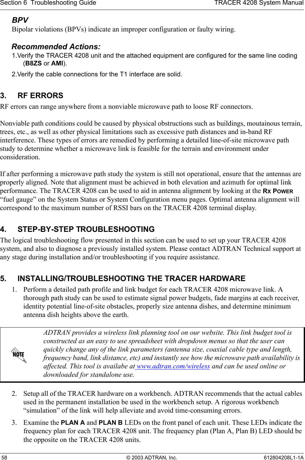 Section 6  Troubleshooting Guide TRACER 4208 System Manual 58 © 2003 ADTRAN, Inc. 612804208L1-1ABPVBipolar violations (BPVs) indicate an improper configuration or faulty wiring.Recommended Actions:1.Verify the TRACER 4208 unit and the attached equipment are configured for the same line coding (B8ZS or AMI).2.Verify the cable connections for the T1 interface are solid.3. RF ERRORSRF errors can range anywhere from a nonviable microwave path to loose RF connectors.Nonviable path conditions could be caused by physical obstructions such as buildings, moutainous terrain, trees, etc., as well as other physical limitations such as excessive path distances and in-band RF interference. These types of errors are remedied by performing a detailed line-of-site microwave path study to determine whether a microwave link is feasible for the terrain and environment under consideration.If after performing a microwave path study the system is still not operational, ensure that the antennas are properly aligned. Note that alignment must be achieved in both elevation and azimuth for optimal link performance. The TRACER 4208 can be used to aid in antenna alignment by looking at the RX POWER “fuel gauge” on the System Status or System Configuration menu pages. Optimal antenna alignment will correspond to the maximum number of RSSI bars on the TRACER 4208 terminal display.4. STEP-BY-STEP TROUBLESHOOTINGThe logical troubleshooting flow presented in this section can be used to set up your TRACER 4208 system, and also to diagnose a previously installed system. Please contact ADTRAN Technical support at any stage during installation and/or troubleshooting if you require assistance.5. INSTALLING/TROUBLESHOOTING THE TRACER HARDWARE1. Perform a detailed path profile and link budget for each TRACER 4208 microwave link. A thorough path study can be used to estimate signal power budgets, fade margins at each receiver, identity potential line-of-site obstacles, properly size antenna dishes, and determine minimum antenna dish heights above the earth.2. Setup all of the TRACER hardware on a workbench. ADTRAN recommends that the actual cables used in the permanent installation be used in the workbench setup. A rigorous workbench “simulation” of the link will help alleviate and avoid time-consuming errors.3. Examine the PLAN A and PLAN B LEDs on the front panel of each unit. These LEDs indicate the frequency plan for each TRACER 4208 unit. The frequency plan (Plan A, Plan B) LED should be the opposite on the TRACER 4208 units. ADTRAN provides a wireless link planning tool on our website. This link budget tool is constructed as an easy to use spreadsheet with dropdown menus so that the user can quickly change any of the link parameters (antenna size, coaxial cable type and length, frequency band, link distance, etc) and instantly see how the microwave path availability is affected. This tool is availabe at www.adtran.com/wireless and can be used online or downloaded for standalone use.