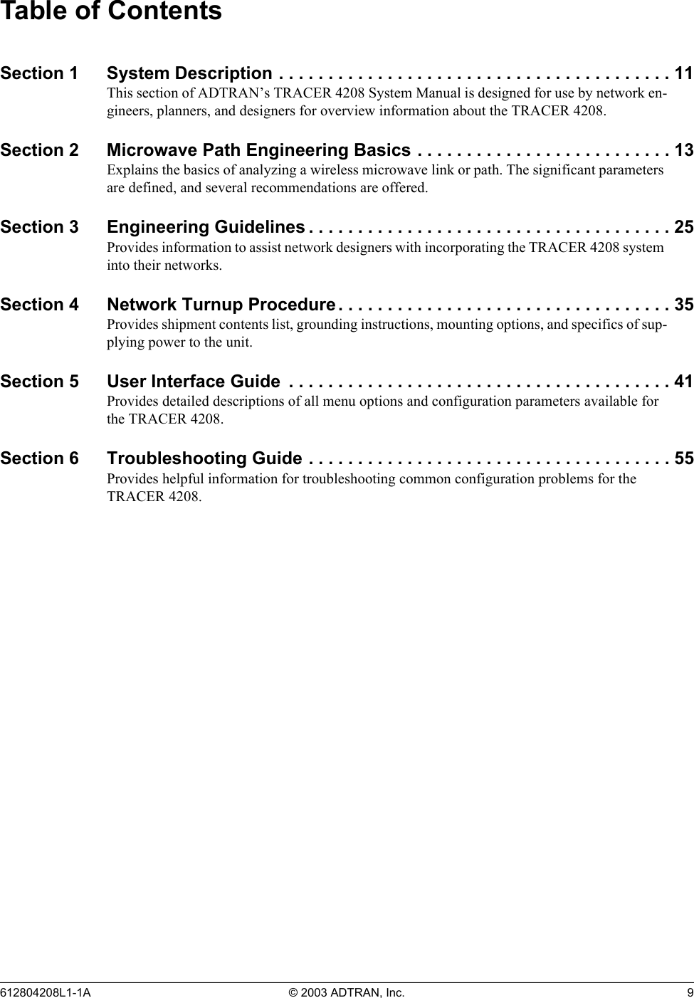 Table of Contents Section 1  System Description . . . . . . . . . . . . . . . . . . . . . . . . . . . . . . . . . . . . . . . . 11 This section of ADTRAN’s TRACER 4208 System Manual is designed for use by network en-gineers, planners, and designers for overview information about the TRACER 4208. Section 2  Microwave Path Engineering Basics . . . . . . . . . . . . . . . . . . . . . . . . . . 13 Explains the basics of analyzing a wireless microwave link or path. The significant parameters are defined, and several recommendations are offered. Section 3  Engineering Guidelines . . . . . . . . . . . . . . . . . . . . . . . . . . . . . . . . . . . . . 25 Provides information to assist network designers with incorporating the TRACER 4208 system into their networks. Section 4  Network Turnup Procedure . . . . . . . . . . . . . . . . . . . . . . . . . . . . . . . . . . 35 Provides shipment contents list, grounding instructions, mounting options, and specifics of sup-plying power to the unit. Section 5  User Interface Guide  . . . . . . . . . . . . . . . . . . . . . . . . . . . . . . . . . . . . . . . 41 Provides detailed descriptions of all menu options and configuration parameters available for the TRACER 4208. Section 6  Troubleshooting Guide . . . . . . . . . . . . . . . . . . . . . . . . . . . . . . . . . . . . . 55 Provides helpful information for troubleshooting common configuration problems for the TRACER 4208. 612804208L1-1A  © 2003 ADTRAN, Inc.  9 
