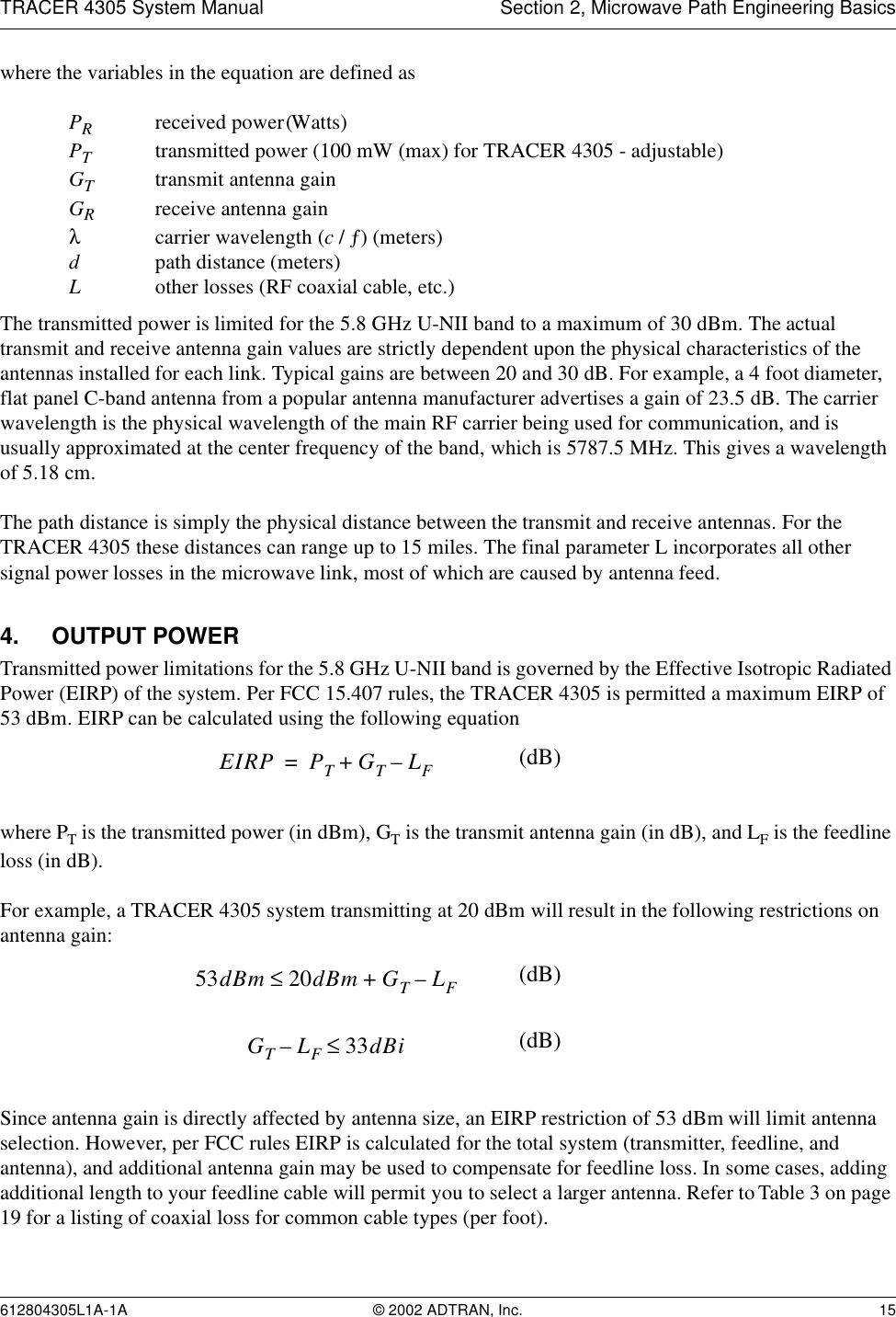 TRACER 4305 System Manual Section 2, Microwave Path Engineering Basics612804305L1A-1A © 2002 ADTRAN, Inc. 15where the variables in the equation are defined asPRreceived power (Watts)PTtransmitted power (100 mW (max) for TRACER 4305 - adjustable)GTtransmit antenna gainGRreceive antenna gainλcarrier wavelength (c / ƒ) (meters)dpath distance (meters)Lother losses (RF coaxial cable, etc.)The transmitted power is limited for the 5.8 GHz U-NII band to a maximum of 30 dBm. The actual transmit and receive antenna gain values are strictly dependent upon the physical characteristics of the antennas installed for each link. Typical gains are between 20 and 30 dB. For example, a 4 foot diameter, flat panel C-band antenna from a popular antenna manufacturer advertises a gain of 23.5 dB. The carrier wavelength is the physical wavelength of the main RF carrier being used for communication, and is usually approximated at the center frequency of the band, which is 5787.5 MHz. This gives a wavelength of 5.18 cm.The path distance is simply the physical distance between the transmit and receive antennas. For the TRACER 4305 these distances can range up to 15 miles. The final parameter L incorporates all other signal power losses in the microwave link, most of which are caused by antenna feed.4. OUTPUT POWERTransmitted power limitations for the 5.8 GHz U-NII band is governed by the Effective Isotropic Radiated Power (EIRP) of the system. Per FCC 15.407 rules, the TRACER 4305 is permitted a maximum EIRP of 53 dBm. EIRP can be calculated using the following equationwhere PT is the transmitted power (in dBm), GT is the transmit antenna gain (in dB), and LF is the feedline loss (in dB).For example, a TRACER 4305 system transmitting at 20 dBm will result in the following restrictions on antenna gain:Since antenna gain is directly affected by antenna size, an EIRP restriction of 53 dBm will limit antenna selection. However, per FCC rules EIRP is calculated for the total system (transmitter, feedline, and antenna), and additional antenna gain may be used to compensate for feedline loss. In some cases, adding additional length to your feedline cable will permit you to select a larger antenna. Refer to Table 3 on page 19 for a listing of coaxial loss for common cable types (per foot).EIRP PTGTLF–+= (dB)53dBm 20dBm GTLF–+≤(dB)GTLF–33dBi≤(dB)