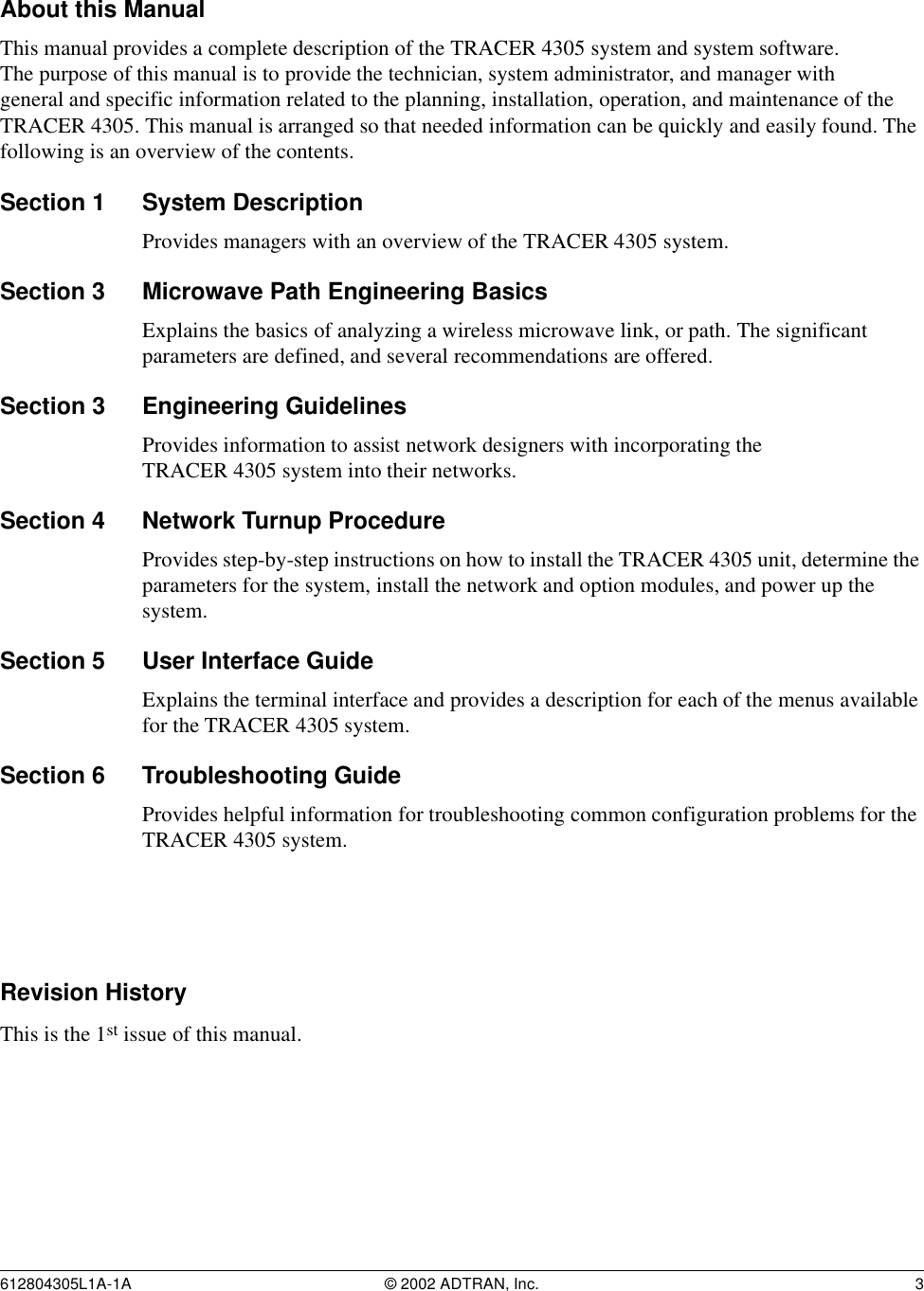 612804305L1A-1A © 2002 ADTRAN, Inc. 3About this ManualThis manual provides a complete description of the TRACER 4305 system and system software. The purpose of this manual is to provide the technician, system administrator, and manager with general and specific information related to the planning, installation, operation, and maintenance of the TRACER 4305. This manual is arranged so that needed information can be quickly and easily found. The following is an overview of the contents.Section 1 System DescriptionProvides managers with an overview of the TRACER 4305 system.Section 3 Microwave Path Engineering BasicsExplains the basics of analyzing a wireless microwave link, or path. The significant parameters are defined, and several recommendations are offered.Section 3 Engineering GuidelinesProvides information to assist network designers with incorporating the TRACER 4305 system into their networks.Section 4 Network Turnup ProcedureProvides step-by-step instructions on how to install the TRACER 4305 unit, determine the parameters for the system, install the network and option modules, and power up the system.Section 5 User Interface Guide Explains the terminal interface and provides a description for each of the menus available for the TRACER 4305 system.Section 6 Troubleshooting GuideProvides helpful information for troubleshooting common configuration problems for the TRACER 4305 system.Revision HistoryThis is the 1st issue of this manual.
