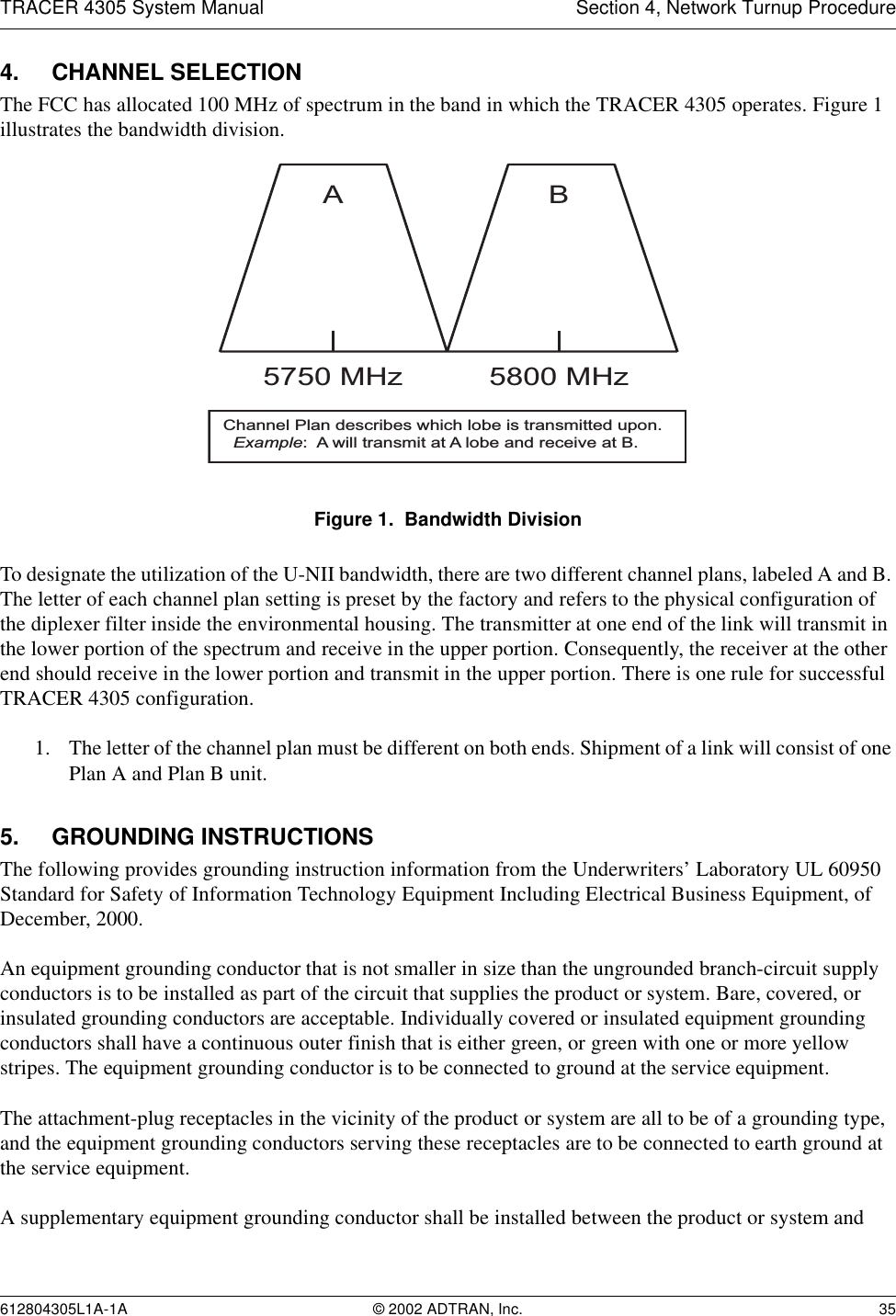 TRACER 4305 System Manual Section 4, Network Turnup Procedure612804305L1A-1A © 2002 ADTRAN, Inc. 354. CHANNEL SELECTIONThe FCC has allocated 100 MHz of spectrum in the band in which the TRACER 4305 operates. Figure 1 illustrates the bandwidth division. Figure 1.  Bandwidth DivisionTo designate the utilization of the U-NII bandwidth, there are two different channel plans, labeled A and B. The letter of each channel plan setting is preset by the factory and refers to the physical configuration of the diplexer filter inside the environmental housing. The transmitter at one end of the link will transmit in the lower portion of the spectrum and receive in the upper portion. Consequently, the receiver at the other end should receive in the lower portion and transmit in the upper portion. There is one rule for successful TRACER 4305 configuration.1. The letter of the channel plan must be different on both ends. Shipment of a link will consist of one Plan A and Plan B unit.5. GROUNDING INSTRUCTIONSThe following provides grounding instruction information from the Underwriters’ Laboratory UL 60950 Standard for Safety of Information Technology Equipment Including Electrical Business Equipment, of December, 2000.An equipment grounding conductor that is not smaller in size than the ungrounded branch-circuit supply conductors is to be installed as part of the circuit that supplies the product or system. Bare, covered, or insulated grounding conductors are acceptable. Individually covered or insulated equipment grounding conductors shall have a continuous outer finish that is either green, or green with one or more yellow stripes. The equipment grounding conductor is to be connected to ground at the service equipment.The attachment-plug receptacles in the vicinity of the product or system are all to be of a grounding type, and the equipment grounding conductors serving these receptacles are to be connected to earth ground at the service equipment.A supplementary equipment grounding conductor shall be installed between the product or system and A5750 MHzB5800 MHzChannel Plan describes which lobe is transmitted upon.  Example:  A will transmit at A lobe and receive at B.