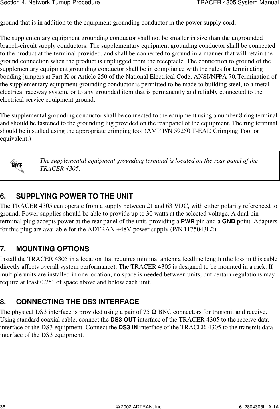 Section 4, Network Turnup Procedure TRACER 4305 System Manual36 © 2002 ADTRAN, Inc. 612804305L1A-1Aground that is in addition to the equipment grounding conductor in the power supply cord.The supplementary equipment grounding conductor shall not be smaller in size than the ungrounded branch-circuit supply conductors. The supplementary equipment grounding conductor shall be connected to the product at the terminal provided, and shall be connected to ground in a manner that will retain the ground connection when the product is unplugged from the receptacle. The connection to ground of the supplementary equipment grounding conductor shall be in compliance with the rules for terminating bonding jumpers at Part K or Article 250 of the National Electrical Code, ANSI/NFPA 70. Termination of the supplementary equipment grounding conductor is permitted to be made to building steel, to a metal electrical raceway system, or to any grounded item that is permanently and reliably connected to the electrical service equipment ground.The supplemental grounding conductor shall be connected to the equipment using a number 8 ring terminal and should be fastened to the grounding lug provided on the rear panel of the equipment. The ring terminal should be installed using the appropriate crimping tool (AMP P/N 59250 T-EAD Crimping Tool or equivalent.)6. SUPPLYING POWER TO THE UNITThe TRACER 4305 can operate from a supply between 21 and 63 VDC, with either polarity referenced to ground. Power supplies should be able to provide up to 30 watts at the selected voltage. A dual pin terminal plug accepts power at the rear panel of the unit, providing a PWR pin and a GND point. Adapters for this plug are available for the ADTRAN +48V power supply (P/N 1175043L2).7. MOUNTING OPTIONSInstall the TRACER 4305 in a location that requires minimal antenna feedline length (the loss in this cable directly affects overall system performance). The TRACER 4305 is designed to be mounted in a rack. If multiple units are installed in one location, no space is needed between units, but certain regulations may require at least 0.75” of space above and below each unit.8. CONNECTING THE DS3 INTERFACEThe physical DS3 interface is provided using a pair of 75 Ω BNC connectors for transmit and receive. Using standard coaxial cable, connect the DS3 OUT interface of the TRACER 4305 to the receive data interface of the DS3 equipment. Connect the DS3 IN interface of the TRACER 4305 to the transmit data interface of the DS3 equipment.The supplemental equipment grounding terminal is located on the rear panel of the TRACER 4305.