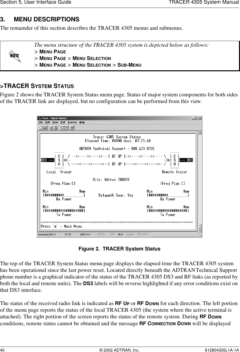 Section 5, User Interface Guide TRACER 4305 System Manual40 © 2002 ADTRAN, Inc. 612804305L1A-1A3. MENU DESCRIPTIONSThe remainder of this section describes the TRACER 4305 menus and submenus. &gt;TRACER SYSTEM STATUSFigure 2 shows the TRACER System Status menu page. Status of major system components for both sides of the TRACER link are displayed, but no configuration can be performed from this view.Figure 2.  TRACER System StatusThe top of the TRACER System Status menu page displays the elapsed time the TRACER 4305 system has been operational since the last power reset. Located directly beneath the ADTRAN Technical Support phone number is a graphical indicator of the status of the TRACER 4305 DS3 and RF links (as reported by both the local and remote units). The DS3 labels will be reverse highlighted if any error conditions exist on that DS3 interface.The status of the received radio link is indicated as RF UP or RF DOWN for each direction. The left portion of the menu page reports the status of the local TRACER 4305 (the system where the active terminal is attached). The right portion of the screen reports the status of the remote system. During RF DOWN conditions, remote status cannot be obtained and the message RF CONNECTION DOWN will be displayed The menu structure of the TRACER 4305 system is depicted below as follows:&gt; MENU PAGE&gt; MENU PAGE &gt; MENU SELECTION&gt; MENU PAGE &gt; MENU SELECTION &gt; SUB-MENU