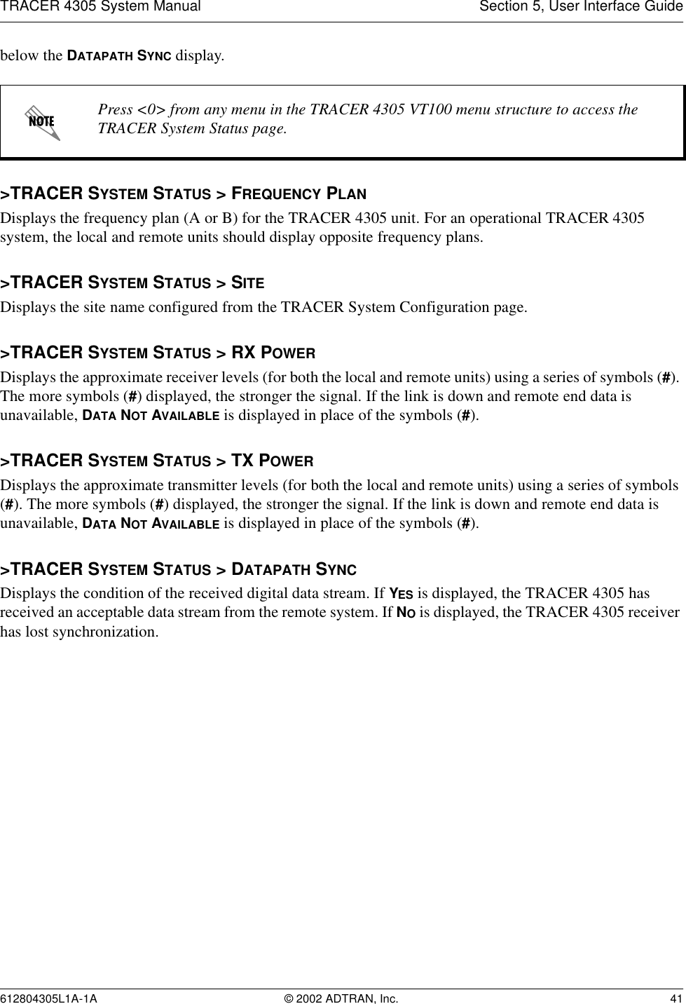 TRACER 4305 System Manual Section 5, User Interface Guide612804305L1A-1A © 2002 ADTRAN, Inc. 41below the DATAPATH SYNC display. &gt;TRACER SYSTEM STATUS &gt; FREQUENCY PLANDisplays the frequency plan (A or B) for the TRACER 4305 unit. For an operational TRACER 4305 system, the local and remote units should display opposite frequency plans.&gt;TRACER SYSTEM STATUS &gt; SITEDisplays the site name configured from the TRACER System Configuration page.&gt;TRACER SYSTEM STATUS &gt; RX POWERDisplays the approximate receiver levels (for both the local and remote units) using a series of symbols (#). The more symbols (#) displayed, the stronger the signal. If the link is down and remote end data is unavailable, DATA NOT AVAILABLE is displayed in place of the symbols (#).&gt;TRACER SYSTEM STATUS &gt; TX POWERDisplays the approximate transmitter levels (for both the local and remote units) using a series of symbols (#). The more symbols (#) displayed, the stronger the signal. If the link is down and remote end data is unavailable, DATA NOT AVAILABLE is displayed in place of the symbols (#).&gt;TRACER SYSTEM STATUS &gt; DATAPATH SYNCDisplays the condition of the received digital data stream. If YES is displayed, the TRACER 4305 has received an acceptable data stream from the remote system. If NO is displayed, the TRACER 4305 receiver has lost synchronization.Press &lt;0&gt; from any menu in the TRACER 4305 VT100 menu structure to access the TRACER System Status page.