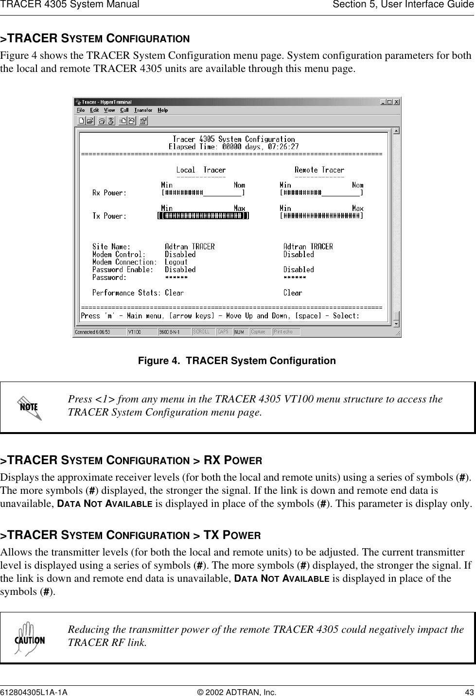 TRACER 4305 System Manual Section 5, User Interface Guide612804305L1A-1A © 2002 ADTRAN, Inc. 43&gt;TRACER SYSTEM CONFIGURATIONFigure 4 shows the TRACER System Configuration menu page. System configuration parameters for both the local and remote TRACER 4305 units are available through this menu page.Figure 4.  TRACER System Configuration&gt;TRACER SYSTEM CONFIGURATION &gt; RX POWERDisplays the approximate receiver levels (for both the local and remote units) using a series of symbols (#). The more symbols (#) displayed, the stronger the signal. If the link is down and remote end data is unavailable, DATA NOT AVAILABLE is displayed in place of the symbols (#). This parameter is display only.&gt;TRACER SYSTEM CONFIGURATION &gt; TX POWERAllows the transmitter levels (for both the local and remote units) to be adjusted. The current transmitter level is displayed using a series of symbols (#). The more symbols (#) displayed, the stronger the signal. If the link is down and remote end data is unavailable, DATA NOT AVAILABLE is displayed in place of the symbols (#).Press &lt;1&gt; from any menu in the TRACER 4305 VT100 menu structure to access the TRACER System Configuration menu page.Reducing the transmitter power of the remote TRACER 4305 could negatively impact the TRACER RF link.