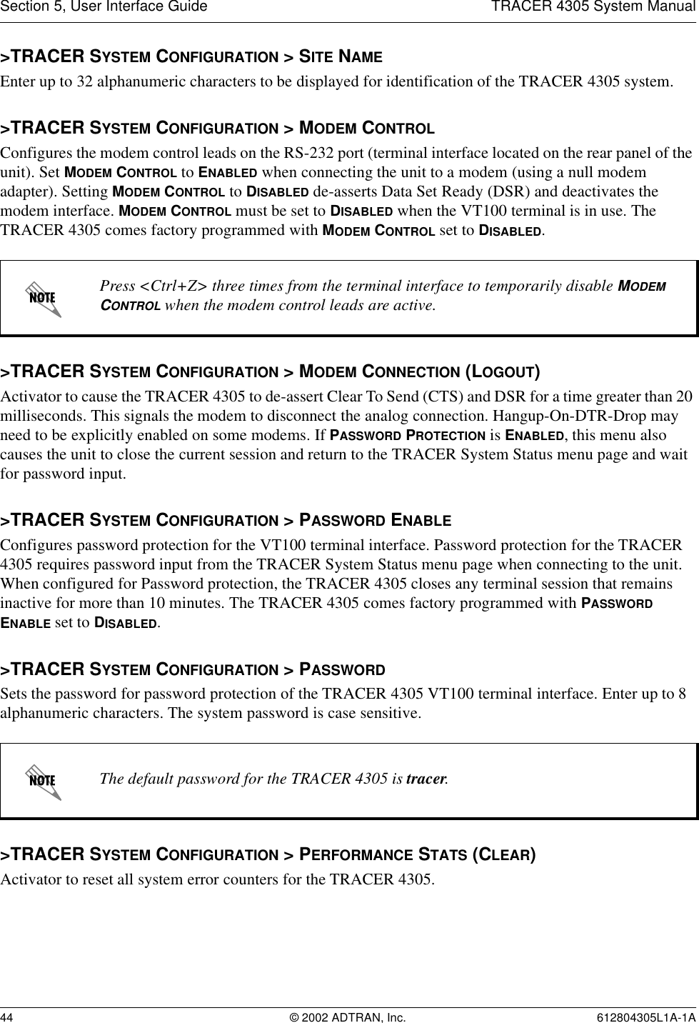 Section 5, User Interface Guide TRACER 4305 System Manual44 © 2002 ADTRAN, Inc. 612804305L1A-1A&gt;TRACER SYSTEM CONFIGURATION &gt; SITE NAMEEnter up to 32 alphanumeric characters to be displayed for identification of the TRACER 4305 system. &gt;TRACER SYSTEM CONFIGURATION &gt; MODEM CONTROLConfigures the modem control leads on the RS-232 port (terminal interface located on the rear panel of the unit). Set MODEM CONTROL to ENABLED when connecting the unit to a modem (using a null modem adapter). Setting MODEM CONTROL to DISABLED de-asserts Data Set Ready (DSR) and deactivates the modem interface. MODEM CONTROL must be set to DISABLED when the VT100 terminal is in use. The TRACER 4305 comes factory programmed with MODEM CONTROL set to DISABLED.&gt;TRACER SYSTEM CONFIGURATION &gt; MODEM CONNECTION (LOGOUT)Activator to cause the TRACER 4305 to de-assert Clear To Send (CTS) and DSR for a time greater than 20 milliseconds. This signals the modem to disconnect the analog connection. Hangup-On-DTR-Drop may need to be explicitly enabled on some modems. If PASSWORD PROTECTION is ENABLED, this menu also causes the unit to close the current session and return to the TRACER System Status menu page and wait for password input.&gt;TRACER SYSTEM CONFIGURATION &gt; PASSWORD ENABLEConfigures password protection for the VT100 terminal interface. Password protection for the TRACER 4305 requires password input from the TRACER System Status menu page when connecting to the unit. When configured for Password protection, the TRACER 4305 closes any terminal session that remains inactive for more than 10 minutes. The TRACER 4305 comes factory programmed with PASSWORD ENABLE set to DISABLED. &gt;TRACER SYSTEM CONFIGURATION &gt; PASSWORDSets the password for password protection of the TRACER 4305 VT100 terminal interface. Enter up to 8 alphanumeric characters. The system password is case sensitive.&gt;TRACER SYSTEM CONFIGURATION &gt; PERFORMANCE STATS (CLEAR)Activator to reset all system error counters for the TRACER 4305.Press &lt;Ctrl+Z&gt; three times from the terminal interface to temporarily disable MODEM CONTROL when the modem control leads are active.The default password for the TRACER 4305 is tracer.