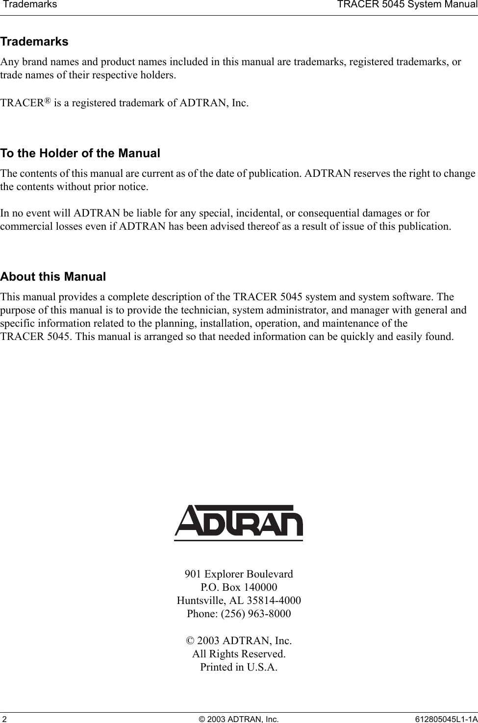  Trademarks TRACER 5045 System Manual 2 © 2003 ADTRAN, Inc. 612805045L1-1ATrademarksAny brand names and product names included in this manual are trademarks, registered trademarks, or trade names of their respective holders.TRACER® is a registered trademark of ADTRAN, Inc.To the Holder of the ManualThe contents of this manual are current as of the date of publication. ADTRAN reserves the right to change the contents without prior notice.In no event will ADTRAN be liable for any special, incidental, or consequential damages or for commercial losses even if ADTRAN has been advised thereof as a result of issue of this publication.About this ManualThis manual provides a complete description of the TRACER 5045 system and system software. The purpose of this manual is to provide the technician, system administrator, and manager with general and specific information related to the planning, installation, operation, and maintenance of the TRACER 5045. This manual is arranged so that needed information can be quickly and easily found. 901 Explorer BoulevardP.O. Box 140000Huntsville, AL 35814-4000Phone: (256) 963-8000© 2003 ADTRAN, Inc.All Rights Reserved.Printed in U.S.A.