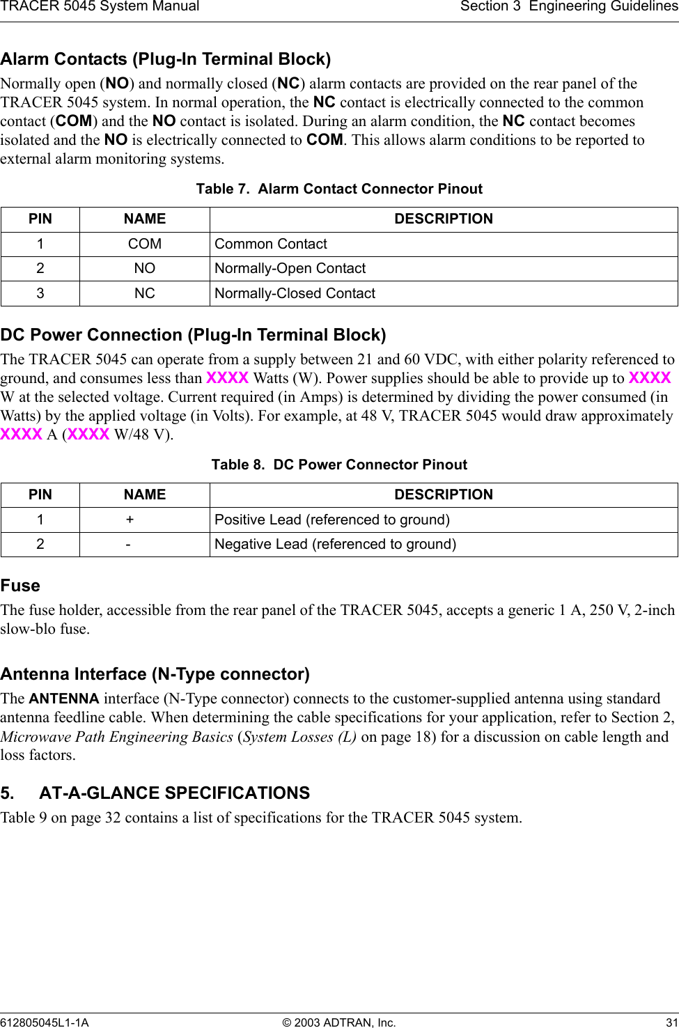 TRACER 5045 System Manual Section 3  Engineering Guidelines612805045L1-1A © 2003 ADTRAN, Inc. 31Alarm Contacts (Plug-In Terminal Block)Normally open (NO) and normally closed (NC) alarm contacts are provided on the rear panel of the TRACER 5045 system. In normal operation, the NC contact is electrically connected to the common contact (COM) and the NO contact is isolated. During an alarm condition, the NC contact becomes isolated and the NO is electrically connected to COM. This allows alarm conditions to be reported to external alarm monitoring systems.DC Power Connection (Plug-In Terminal Block)The TRACER 5045 can operate from a supply between 21 and 60 VDC, with either polarity referenced to ground, and consumes less than XXXX Watts (W). Power supplies should be able to provide up to XXXX W at the selected voltage. Current required (in Amps) is determined by dividing the power consumed (in Watts) by the applied voltage (in Volts). For example, at 48 V, TRACER 5045 would draw approximately XXXX A (XXXX W/48 V).FuseThe fuse holder, accessible from the rear panel of the TRACER 5045, accepts a generic 1 A, 250 V, 2-inch slow-blo fuse.Antenna Interface (N-Type connector)The ANTENNA interface (N-Type connector) connects to the customer-supplied antenna using standard antenna feedline cable. When determining the cable specifications for your application, refer to Section 2, Microwave Path Engineering Basics (System Losses (L) on page 18) for a discussion on cable length and loss factors.5. AT-A-GLANCE SPECIFICATIONSTable 9 on page 32 contains a list of specifications for the TRACER 5045 system.Table 7.  Alarm Contact Connector PinoutPIN NAME DESCRIPTION1 COM Common Contact2NO Normally-Open Contact3NC Normally-Closed ContactTable 8.  DC Power Connector PinoutPIN NAME DESCRIPTION1 + Positive Lead (referenced to ground)2 - Negative Lead (referenced to ground)