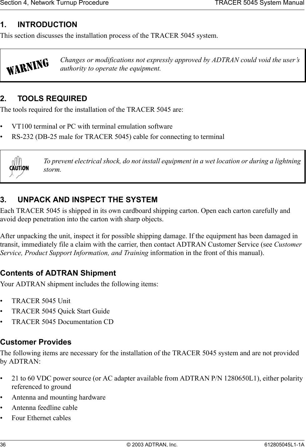 Section 4, Network Turnup Procedure TRACER 5045 System Manual36 © 2003 ADTRAN, Inc. 612805045L1-1A1. INTRODUCTIONThis section discusses the installation process of the TRACER 5045 system.2. TOOLS REQUIREDThe tools required for the installation of the TRACER 5045 are:• VT100 terminal or PC with terminal emulation software• RS-232 (DB-25 male for TRACER 5045) cable for connecting to terminal3. UNPACK AND INSPECT THE SYSTEMEach TRACER 5045 is shipped in its own cardboard shipping carton. Open each carton carefully and avoid deep penetration into the carton with sharp objects. After unpacking the unit, inspect it for possible shipping damage. If the equipment has been damaged in transit, immediately file a claim with the carrier, then contact ADTRAN Customer Service (see Customer Service, Product Support Information, and Training information in the front of this manual).Contents of ADTRAN ShipmentYour ADTRAN shipment includes the following items:• TRACER 5045 Unit• TRACER 5045 Quick Start Guide• TRACER 5045 Documentation CDCustomer ProvidesThe following items are necessary for the installation of the TRACER 5045 system and are not provided by ADTRAN:• 21 to 60 VDC power source (or AC adapter available from ADTRAN P/N 1280650L1), either polarity referenced to ground• Antenna and mounting hardware• Antenna feedline cable• Four Ethernet cablesChanges or modifications not expressly approved by ADTRAN could void the user’s authority to operate the equipment.To prevent electrical shock, do not install equipment in a wet location or during a lightning storm.