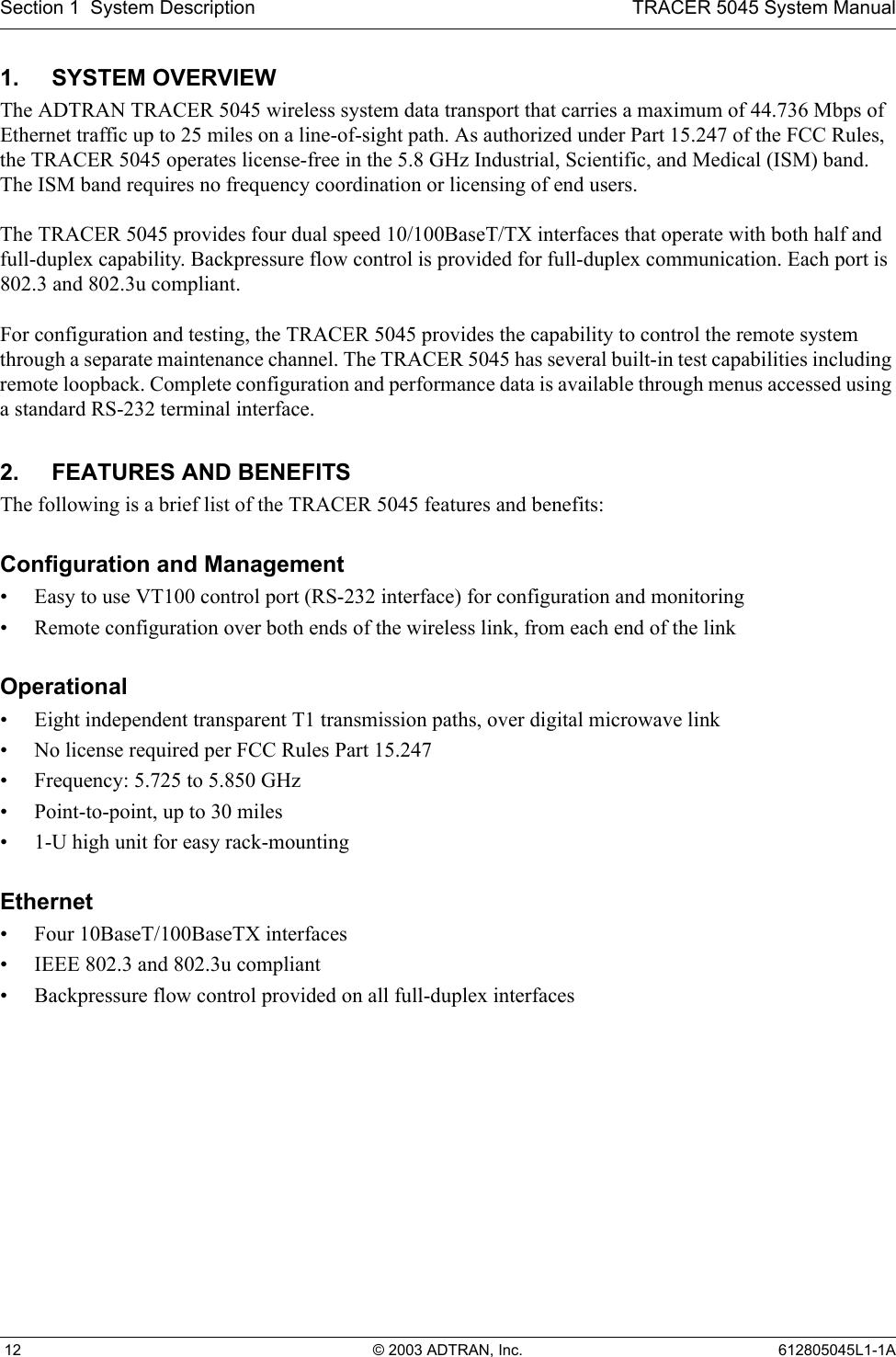 Section 1  System Description TRACER 5045 System Manual 12 © 2003 ADTRAN, Inc. 612805045L1-1A1. SYSTEM OVERVIEWThe ADTRAN TRACER 5045 wireless system data transport that carries a maximum of 44.736 Mbps of Ethernet traffic up to 25 miles on a line-of-sight path. As authorized under Part 15.247 of the FCC Rules, the TRACER 5045 operates license-free in the 5.8 GHz Industrial, Scientific, and Medical (ISM) band. The ISM band requires no frequency coordination or licensing of end users.The TRACER 5045 provides four dual speed 10/100BaseT/TX interfaces that operate with both half and full-duplex capability. Backpressure flow control is provided for full-duplex communication. Each port is 802.3 and 802.3u compliant.For configuration and testing, the TRACER 5045 provides the capability to control the remote system through a separate maintenance channel. The TRACER 5045 has several built-in test capabilities including remote loopback. Complete configuration and performance data is available through menus accessed using a standard RS-232 terminal interface.2. FEATURES AND BENEFITSThe following is a brief list of the TRACER 5045 features and benefits:Configuration and Management• Easy to use VT100 control port (RS-232 interface) for configuration and monitoring• Remote configuration over both ends of the wireless link, from each end of the linkOperational• Eight independent transparent T1 transmission paths, over digital microwave link• No license required per FCC Rules Part 15.247• Frequency: 5.725 to 5.850 GHz• Point-to-point, up to 30 miles• 1-U high unit for easy rack-mountingEthernet• Four 10BaseT/100BaseTX interfaces• IEEE 802.3 and 802.3u compliant• Backpressure flow control provided on all full-duplex interfaces