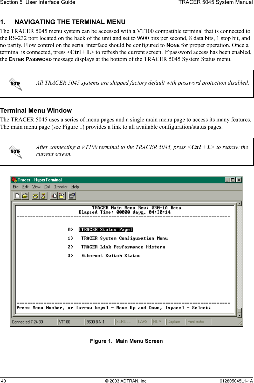 Section 5  User Interface Guide TRACER 5045 System Manual 40 © 2003 ADTRAN, Inc. 612805045L1-1A1. NAVIGATING THE TERMINAL MENUThe TRACER 5045 menu system can be accessed with a VT100 compatible terminal that is connected to the RS-232 port located on the back of the unit and set to 9600 bits per second, 8 data bits, 1 stop bit, and no parity. Flow control on the serial interface should be configured to NONE for proper operation. Once a terminal is connected, press &lt;Ctrl + L&gt; to refresh the current screen. If password access has been enabled, the ENTER PASSWORD message displays at the bottom of the TRACER 5045 System Status menu. Terminal Menu WindowThe TRACER 5045 uses a series of menu pages and a single main menu page to access its many features. The main menu page (see Figure 1) provides a link to all available configuration/status pages.Figure 1.  Main Menu ScreenAll TRACER 5045 systems are shipped factory default with password protection disabled.After connecting a VT100 terminal to the TRACER 5045, press &lt;Ctrl + L&gt; to redraw the current screen.