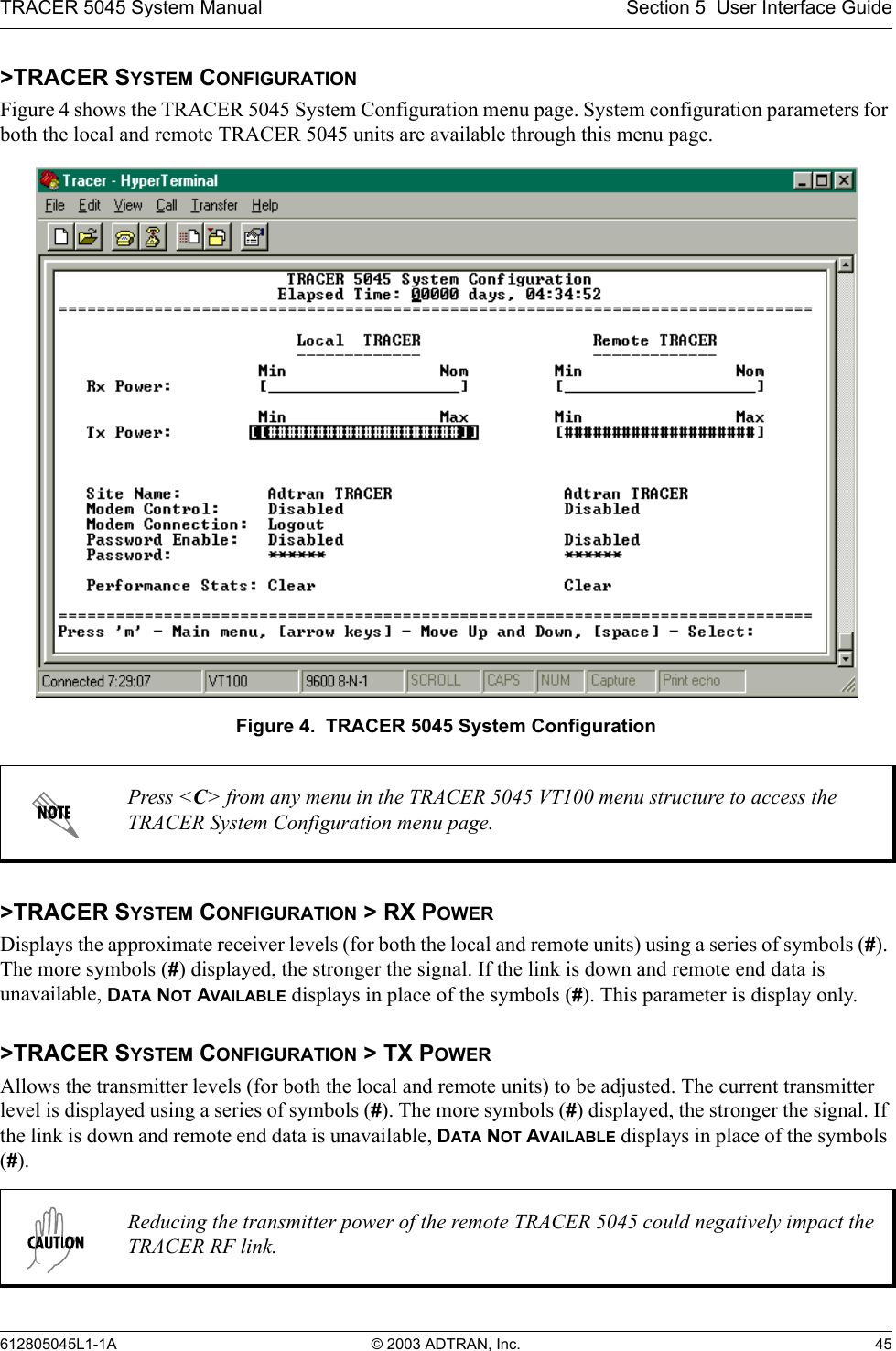 TRACER 5045 System Manual Section 5  User Interface Guide612805045L1-1A © 2003 ADTRAN, Inc. 45&gt;TRACER SYSTEM CONFIGURATIONFigure 4 shows the TRACER 5045 System Configuration menu page. System configuration parameters for both the local and remote TRACER 5045 units are available through this menu page.Figure 4.  TRACER 5045 System Configuration&gt;TRACER SYSTEM CONFIGURATION &gt; RX POWERDisplays the approximate receiver levels (for both the local and remote units) using a series of symbols (#). The more symbols (#) displayed, the stronger the signal. If the link is down and remote end data is unavailable, DATA NOT AVAILABLE displays in place of the symbols (#). This parameter is display only.&gt;TRACER SYSTEM CONFIGURATION &gt; TX POWERAllows the transmitter levels (for both the local and remote units) to be adjusted. The current transmitter level is displayed using a series of symbols (#). The more symbols (#) displayed, the stronger the signal. If the link is down and remote end data is unavailable, DATA NOT AVAILABLE displays in place of the symbols (#).Press &lt;C&gt; from any menu in the TRACER 5045 VT100 menu structure to access the TRACER System Configuration menu page.Reducing the transmitter power of the remote TRACER 5045 could negatively impact the TRACER RF link.