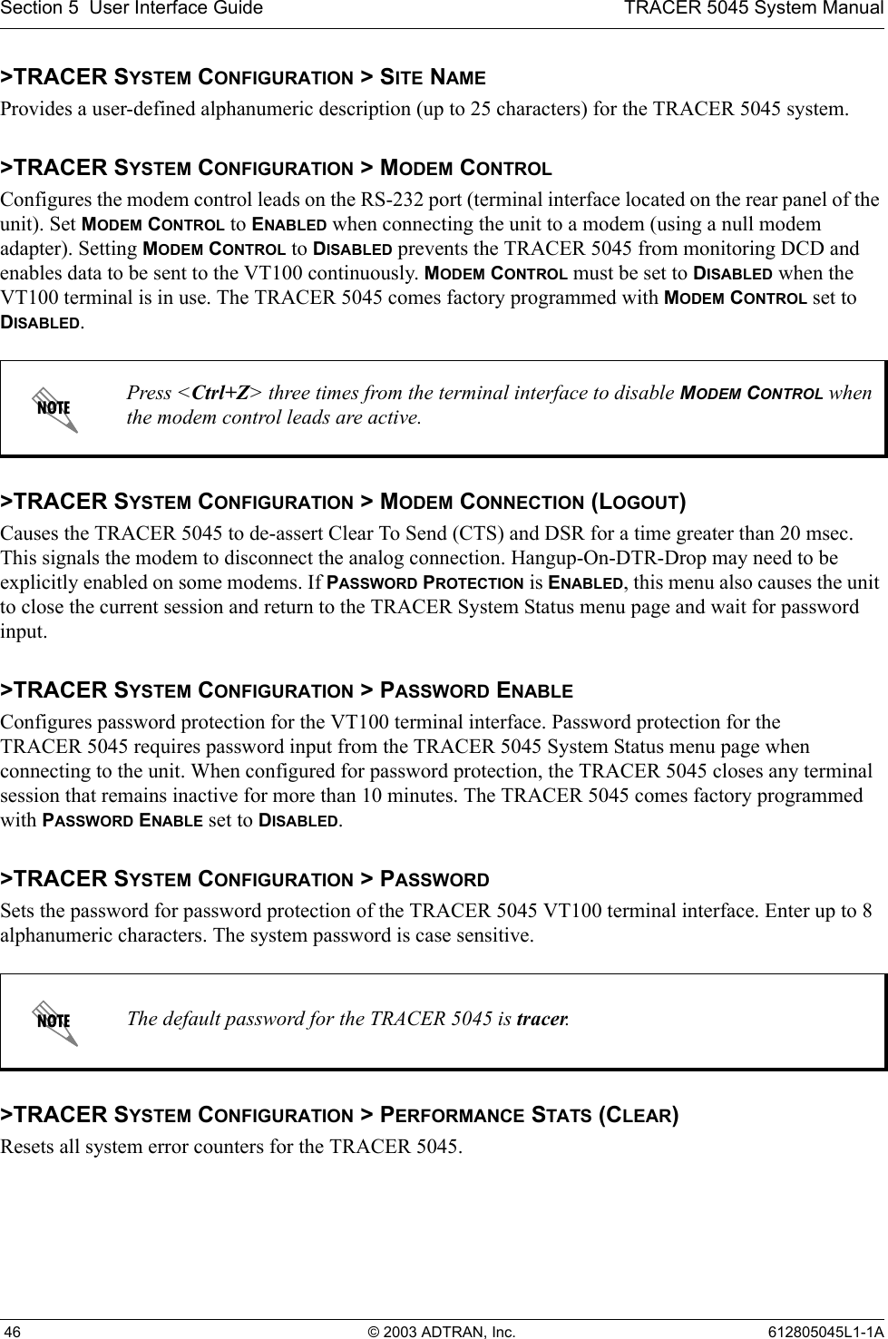 Section 5  User Interface Guide TRACER 5045 System Manual 46 © 2003 ADTRAN, Inc. 612805045L1-1A&gt;TRACER SYSTEM CONFIGURATION &gt; SITE NAMEProvides a user-defined alphanumeric description (up to 25 characters) for the TRACER 5045 system.&gt;TRACER SYSTEM CONFIGURATION &gt; MODEM CONTROLConfigures the modem control leads on the RS-232 port (terminal interface located on the rear panel of the unit). Set MODEM CONTROL to ENABLED when connecting the unit to a modem (using a null modem adapter). Setting MODEM CONTROL to DISABLED prevents the TRACER 5045 from monitoring DCD and enables data to be sent to the VT100 continuously. MODEM CONTROL must be set to DISABLED when the VT100 terminal is in use. The TRACER 5045 comes factory programmed with MODEM CONTROL set to DISABLED.&gt;TRACER SYSTEM CONFIGURATION &gt; MODEM CONNECTION (LOGOUT)Causes the TRACER 5045 to de-assert Clear To Send (CTS) and DSR for a time greater than 20 msec. This signals the modem to disconnect the analog connection. Hangup-On-DTR-Drop may need to be explicitly enabled on some modems. If PASSWORD PROTECTION is ENABLED, this menu also causes the unit to close the current session and return to the TRACER System Status menu page and wait for password input.&gt;TRACER SYSTEM CONFIGURATION &gt; PASSWORD ENABLEConfigures password protection for the VT100 terminal interface. Password protection for the TRACER 5045 requires password input from the TRACER 5045 System Status menu page when connecting to the unit. When configured for password protection, the TRACER 5045 closes any terminal session that remains inactive for more than 10 minutes. The TRACER 5045 comes factory programmed with PASSWORD ENABLE set to DISABLED. &gt;TRACER SYSTEM CONFIGURATION &gt; PASSWORDSets the password for password protection of the TRACER 5045 VT100 terminal interface. Enter up to 8 alphanumeric characters. The system password is case sensitive.&gt;TRACER SYSTEM CONFIGURATION &gt; PERFORMANCE STATS (CLEAR)Resets all system error counters for the TRACER 5045.Press &lt;Ctrl+Z&gt; three times from the terminal interface to disable MODEM CONTROL when the modem control leads are active.The default password for the TRACER 5045 is tracer.