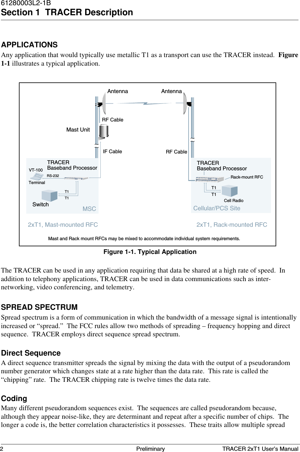 TRACER 2xT1 User’s Manual61280003L2-1BSection 1  TRACER Description2 PreliminaryAPPLICATIONSAny application that would typically use metallic T1 as a transport can use the TRACER instead.  Figure1-1 illustrates a typical application.The TRACER can be used in any application requiring that data be shared at a high rate of speed.  Inaddition to telephony applications, TRACER can be used in data communications such as inter-networking, video conferencing, and telemetry.SPREAD SPECTRUMSpread spectrum is a form of communication in which the bandwidth of a message signal is intentionallyincreased or “spread.”  The FCC rules allow two methods of spreading – frequency hopping and directsequence.  TRACER employs direct sequence spread spectrum.Direct SequenceA direct sequence transmitter spreads the signal by mixing the data with the output of a pseudorandomnumber generator which changes state at a rate higher than the data rate.  This rate is called the“chipping” rate.  The TRACER chipping rate is twelve times the data rate.CodingMany different pseudorandom sequences exist.  The sequences are called pseudorandom because,although they appear noise-like, they are determinant and repeat after a specific number of chips.  Thelonger a code is, the better correlation characteristics it possesses.  These traits allow multiple spreadFigure 1-1. Typical ApplicationTerminalVT-100Switch Cell RadioRS-232Cellular/PCS SiteAntenna AntennaIF CableRF CableMast UnitMast and Rack mount RFCs may be mixed to accommodate individual system requirements.TRACERBaseband Processor2xT1, Rack-mounted RFCTRACERBaseband ProcessorT1T1T1T1MSCT1BDATA AISBDATA AIST1POWTRANSCEITRACER2xT1, Mast-mounted RFCTRACERT1BPDATA AISBDATA AIST1POWTRANSCEITRACERRack-mount RFCRF Cable