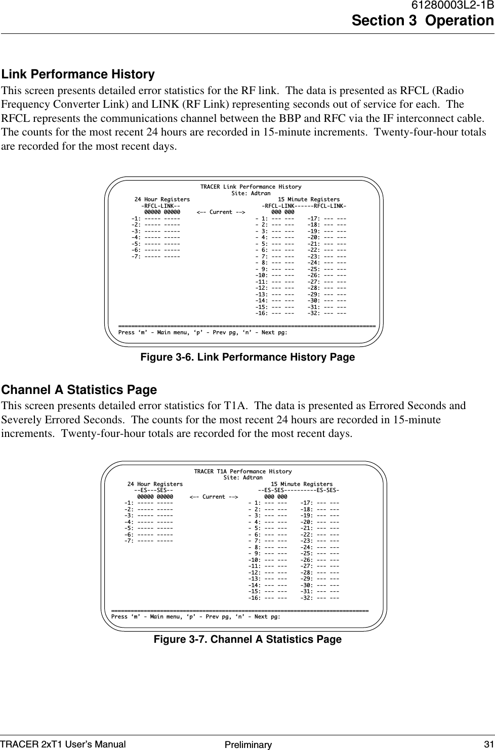 TRACER 2xT1 User’s Manual61280003L2-1BSection 3  Operation31PreliminaryLink Performance HistoryThis screen presents detailed error statistics for the RF link.  The data is presented as RFCL (RadioFrequency Converter Link) and LINK (RF Link) representing seconds out of service for each.  TheRFCL represents the communications channel between the BBP and RFC via the IF interconnect cable.The counts for the most recent 24 hours are recorded in 15-minute increments.  Twenty-four-hour totalsare recorded for the most recent days.Channel A Statistics PageThis screen presents detailed error statistics for T1A.  The data is presented as Errored Seconds andSeverely Errored Seconds.  The counts for the most recent 24 hours are recorded in 15-minuteincrements.  Twenty-four-hour totals are recorded for the most recent days.Figure 3-6. Link Performance History PageTRACER Link Performance HistorySite: Adtran     24 Hour Registers                           15 Minute Registers       -RFCL-LINK--                         -RFCL-LINK------RFCL-LINK-        00000 00000     &lt;—- Current -—&gt;        000 000    -1: ----- -----                       - 1: --- ---    -17: --- ---    -2: ----- -----                       - 2: --- ---    -18: --- ---    -3: ----- -----                       - 3: --- ---    -19: --- ---    -4: ----- -----                       - 4: --- ---    -20: --- ---    -5: ----- -----                       - 5: --- ---    -21: --- ---    -6: ----- -----                       - 6: --- ---    -22: --- ---    -7: ----- -----                       - 7: --- ---    -23: --- ---                                          - 8: --- ---    -24: --- ---                                          - 9: --- ---    -25: --- ---                                          -10: --- ---    -26: --- ---                                          -11: --- ---    -27: --- ---                                          -12: --- ---    -28: --- ---                                          -13: --- ---    -29: --- ---                                          -14: --- ---    -30: --- ---                                          -15: --- ---    -31: --- ---                                          -16: --- ---    -32: --- ---===============================================================================Press ‘m’ - Main menu, ‘p’ - Prev pg, ‘n’ - Next pg:Figure 3-7. Channel A Statistics PageTRACER T1A Performance HistorySite: Adtran     24 Hour Registers                           15 Minute Registers       --ES---SES--                          --ES-SES----------ES-SES-        00000 00000     &lt;—- Current -—&gt;        000 000    -1: ----- -----                       - 1: --- ---    -17: --- ---    -2: ----- -----                       - 2: --- ---    -18: --- ---    -3: ----- -----                       - 3: --- ---    -19: --- ---    -4: ----- -----                       - 4: --- ---    -20: --- ---    -5: ----- -----                       - 5: --- ---    -21: --- ---    -6: ----- -----                       - 6: --- ---    -22: --- ---    -7: ----- -----                       - 7: --- ---    -23: --- ---                                          - 8: --- ---    -24: --- ---                                          - 9: --- ---    -25: --- ---                                          -10: --- ---    -26: --- ---                                          -11: --- ---    -27: --- ---                                          -12: --- ---    -28: --- ---                                          -13: --- ---    -29: --- ---                                          -14: --- ---    -30: --- ---                                          -15: --- ---    -31: --- ---                                          -16: --- ---    -32: --- ---===============================================================================Press ‘m’ - Main menu, ‘p’ - Prev pg, ‘n’ - Next pg: