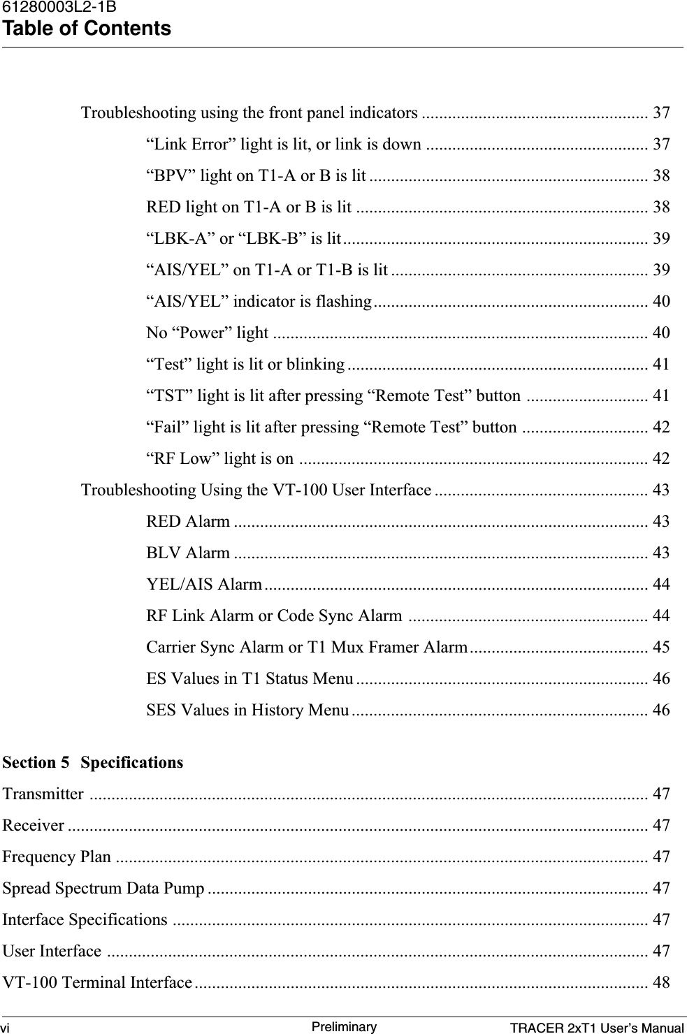 TRACER 2xT1 User’s Manual61280003L2-1BTable of Contentsvi PreliminaryTroubleshooting using the front panel indicators .................................................... 37“Link Error” light is lit, or link is down ................................................... 37“BPV” light on T1-A or B is lit ................................................................ 38RED light on T1-A or B is lit ................................................................... 38“LBK-A” or “LBK-B” is lit...................................................................... 39“AIS/YEL” on T1-A or T1-B is lit ........................................................... 39“AIS/YEL” indicator is flashing............................................................... 40No “Power” light ...................................................................................... 40“Test” light is lit or blinking ..................................................................... 41“TST” light is lit after pressing “Remote Test” button ............................ 41“Fail” light is lit after pressing “Remote Test” button ............................. 42“RF Low” light is on ................................................................................ 42Troubleshooting Using the VT-100 User Interface ................................................. 43RED Alarm ............................................................................................... 43BLV Alarm ............................................................................................... 43YEL/AIS Alarm........................................................................................ 44RF Link Alarm or Code Sync Alarm ....................................................... 44Carrier Sync Alarm or T1 Mux Framer Alarm......................................... 45ES Values in T1 Status Menu ................................................................... 46SES Values in History Menu .................................................................... 46Section 5 SpecificationsTransmitter ................................................................................................................................ 47Receiver ..................................................................................................................................... 47Frequency Plan .......................................................................................................................... 47Spread Spectrum Data Pump ..................................................................................................... 47Interface Specifications ............................................................................................................. 47User Interface ............................................................................................................................ 47VT-100 Terminal Interface ........................................................................................................ 48