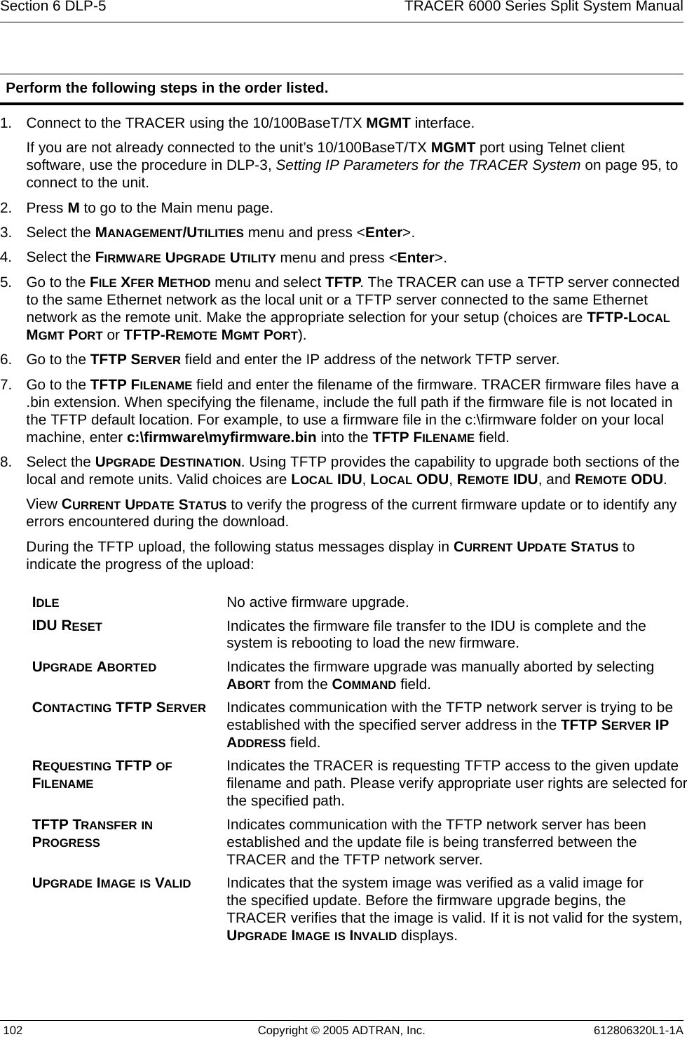 Section 6 DLP-5  TRACER 6000 Series Split System Manual 102 Copyright © 2005 ADTRAN, Inc. 612806320L1-1A1. Connect to the TRACER using the 10/100BaseT/TX MGMT interface.If you are not already connected to the unit’s 10/100BaseT/TX MGMT port using Telnet client software, use the procedure in DLP-3, Setting IP Parameters for the TRACER System on page 95, to connect to the unit. 2. Press M to go to the Main menu page. 3. Select the MANAGEMENT/UTILITIES menu and press &lt;Enter&gt;.4. Select the FIRMWARE UPGRADE UTILITY menu and press &lt;Enter&gt;.5. Go to the FILE XFER METHOD menu and select TFTP. The TRACER can use a TFTP server connected to the same Ethernet network as the local unit or a TFTP server connected to the same Ethernet network as the remote unit. Make the appropriate selection for your setup (choices are TFTP-LOCAL MGMT PORT or TFTP-REMOTE MGMT PORT).6. Go to the TFTP SERVER field and enter the IP address of the network TFTP server.7. Go to the TFTP FILENAME field and enter the filename of the firmware. TRACER firmware files have a .bin extension. When specifying the filename, include the full path if the firmware file is not located in the TFTP default location. For example, to use a firmware file in the c:\firmware folder on your local machine, enter c:\firmware\myfirmware.bin into the TFTP FILENAME field.8. Select the UPGRADE DESTINATION. Using TFTP provides the capability to upgrade both sections of the local and remote units. Valid choices are LOCAL IDU, LOCAL ODU, REMOTE IDU, and REMOTE ODU.View CURRENT UPDATE STATUS to verify the progress of the current firmware update or to identify any errors encountered during the download.During the TFTP upload, the following status messages display in CURRENT UPDATE STATUS to indicate the progress of the upload:Perform the following steps in the order listed.IDLE No active firmware upgrade.IDU RESET Indicates the firmware file transfer to the IDU is complete and the system is rebooting to load the new firmware.UPGRADE ABORTED Indicates the firmware upgrade was manually aborted by selecting ABORT from the COMMAND field.CONTACTING TFTP SERVER Indicates communication with the TFTP network server is trying to be established with the specified server address in the TFTP SERVER IP ADDRESS field.REQUESTING TFTP OF FILENAMEIndicates the TRACER is requesting TFTP access to the given update filename and path. Please verify appropriate user rights are selected for the specified path.TFTP TRANSFER IN PROGRESSIndicates communication with the TFTP network server has been established and the update file is being transferred between the TRACER and the TFTP network server.UPGRADE IMAGE IS VALID Indicates that the system image was verified as a valid image for the specified update. Before the firmware upgrade begins, the TRACER verifies that the image is valid. If it is not valid for the system, UPGRADE IMAGE IS INVALID displays.