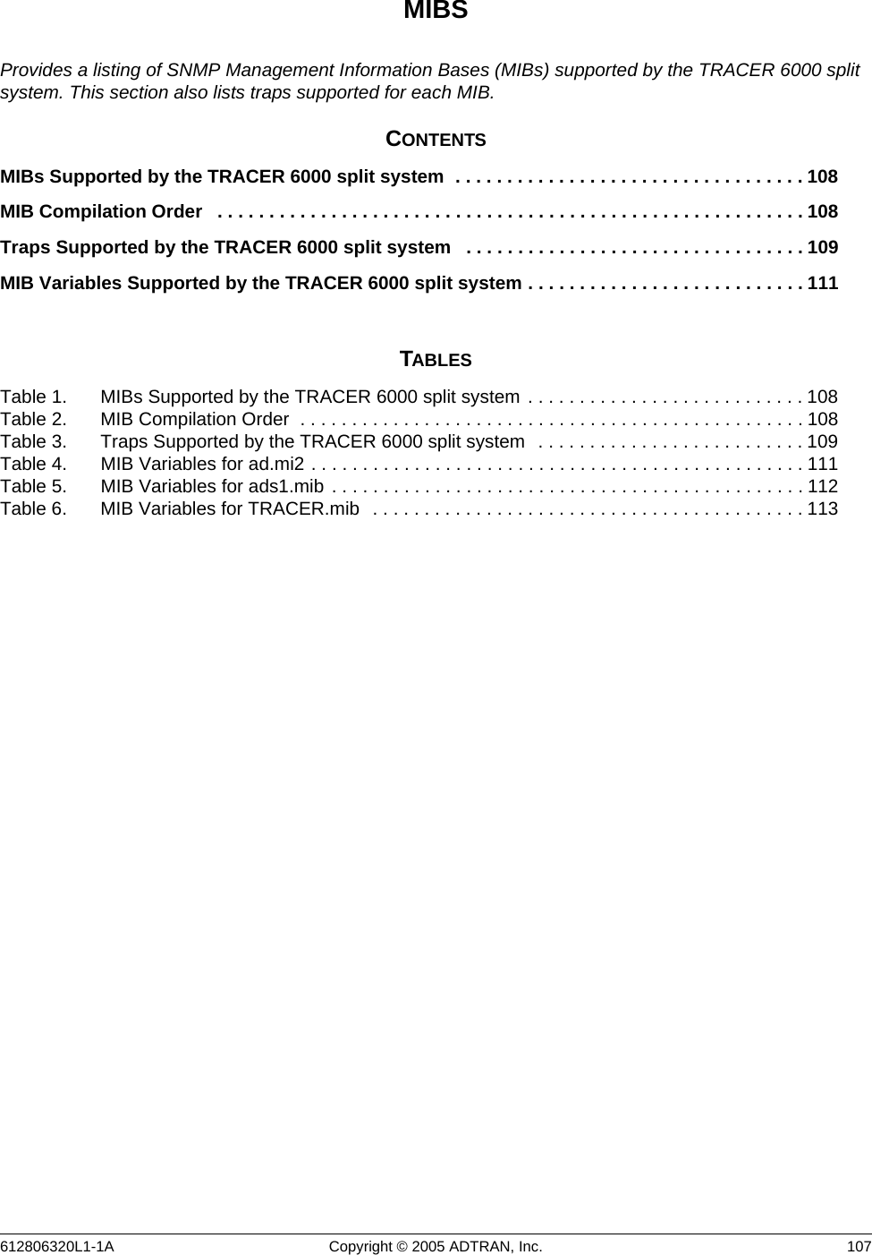612806320L1-1A Copyright © 2005 ADTRAN, Inc.  107MIBSProvides a listing of SNMP Management Information Bases (MIBs) supported by the TRACER 6000 split system. This section also lists traps supported for each MIB.CONTENTSMIBs Supported by the TRACER 6000 split system  . . . . . . . . . . . . . . . . . . . . . . . . . . . . . . . . . . 108MIB Compilation Order   . . . . . . . . . . . . . . . . . . . . . . . . . . . . . . . . . . . . . . . . . . . . . . . . . . . . . . . . . 108Traps Supported by the TRACER 6000 split system   . . . . . . . . . . . . . . . . . . . . . . . . . . . . . . . . . 109MIB Variables Supported by the TRACER 6000 split system . . . . . . . . . . . . . . . . . . . . . . . . . . . 111TABLESTable 1. MIBs Supported by the TRACER 6000 split system . . . . . . . . . . . . . . . . . . . . . . . . . . . 108Table 2. MIB Compilation Order  . . . . . . . . . . . . . . . . . . . . . . . . . . . . . . . . . . . . . . . . . . . . . . . . .108Table 3. Traps Supported by the TRACER 6000 split system   . . . . . . . . . . . . . . . . . . . . . . . . . . 109Table 4. MIB Variables for ad.mi2 . . . . . . . . . . . . . . . . . . . . . . . . . . . . . . . . . . . . . . . . . . . . . . . .111Table 5. MIB Variables for ads1.mib  . . . . . . . . . . . . . . . . . . . . . . . . . . . . . . . . . . . . . . . . . . . . . . 112Table 6. MIB Variables for TRACER.mib   . . . . . . . . . . . . . . . . . . . . . . . . . . . . . . . . . . . . . . . . . . 113